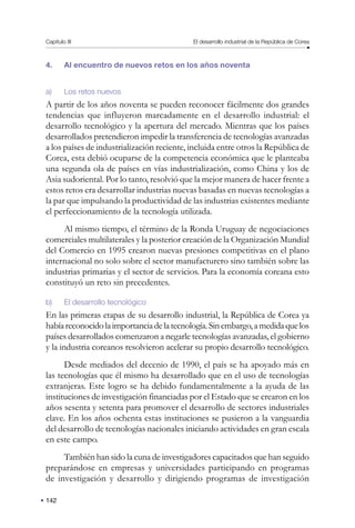 142
Capítulo III El desarrollo industrial de la República de Corea
4. Al encuentro de nuevos retos en los años noventa
a) Los retos nuevos
A partir de los años noventa se pueden reconocer fácilmente dos grandes
tendencias que influyeron marcadamente en el desarrollo industrial: el
desarrollo tecnológico y la apertura del mercado. Mientras que los países
desarrollados pretendieron impedir la transferencia de tecnologías avanzadas
a los países de industrialización reciente, incluida entre otros la República de
Corea, esta debió ocuparse de la competencia económica que le planteaba
una segunda ola de países en vías industrialización, como China y los de
Asia sudoriental. Por lo tanto, resolvió que la mejor manera de hacer frente a
estos retos era desarrollar industrias nuevas basadas en nuevas tecnologías a
la par que impulsando la productividad de las industrias existentes mediante
el perfeccionamiento de la tecnología utilizada.
Al mismo tiempo, el término de la Ronda Uruguay de negociaciones
comerciales multilaterales y la posterior creación de la Organización Mundial
del Comercio en 1995 crearon nuevas presiones competitivas en el plano
internacional no solo sobre el sector manufacturero sino también sobre las
industrias primarias y el sector de servicios. Para la economía coreana esto
constituyó un reto sin precedentes.
b) El desarrollo tecnológico
En las primeras etapas de su desarrollo industrial, la República de Corea ya
habíareconocidolaimportanciadelatecnología.Sinembargo,amedidaquelos
países desarrollados comenzaron a negarle tecnologías avanzadas, el gobierno
y la industria coreanos resolvieron acelerar su propio desarrollo tecnológico.
Desde mediados del decenio de 1990, el país se ha apoyado más en
las tecnologías que él mismo ha desarrollado que en el uso de tecnologías
extranjeras. Este logro se ha debido fundamentalmente a la ayuda de las
instituciones de investigación financiadas por el Estado que se crearon en los
años sesenta y setenta para promover el desarrollo de sectores industriales
clave. En los años ochenta estas instituciones se pusieron a la vanguardia
del desarrollo de tecnologías nacionales iniciando actividades en gran escala
en este campo.
También han sido la cuna de investigadores capacitados que han seguido
preparándose en empresas y universidades participando en programas
de investigación y desarrollo y dirigiendo programas de investigación
 