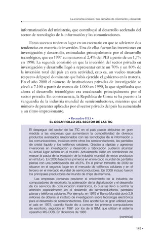 145
La economía coreana: Seis décadas de crecimiento y desarrollo
informatización del ministerio, que contribuyó al desarrollo acelerado del
sector de tecnologías de la información y las comunicaciones.
Estos sucesos tuvieron lugar en un escenario en que se advierten dos
tendencias en materia de inversión. Una de ellas fueron las inversiones en
investigación y desarrollo, estimuladas principalmente por el desarrollo
tecnológico, que en 1997 aumentaron al 2,4% del PIB a partir de un 1,7%
en 1990. La segunda consistió en que la inversión del sector privado en
investigación y desarrollo llegó a representar entre un 70% y un 80% de
la inversión total del país en esta actividad, esto es, un vuelco marcado
respecto del papel dominante que había ejercido el gobierno en la materia.
En el año 2000 el número de instituciones privadas de investigación se
elevó a 7.100 a partir de menos de 1.000 en 1990, lo que significaba que
ahora el desarrollo tecnológico era encabezado principalmente por el
sector privado. En consecuencia, la República de Corea se ha puesto a la
vanguardia de la industria mundial de semiconductores, mientras que el
número de patentes aplicadas por el sector privado del país ha aumentado
a un ritmo impresionante.
• Recuadro III.1 •
EL DESARROLLO DEL SECTOR DE LAS TIC
El despegue del sector de las TIC en el país puede atribuirse en gran
medida a las empresas que aumentaron la competitividad de diversos
productos avanzados relacionados con las tecnologías de la información y
las comunicaciones, incluidos entre otros los semiconductores, las pantallas
de cristal líquido y los teléfonos celulares. Gracias a rápidas y agresivas
inversiones en investigación y desarrollo y fabricación pudieron alcanzar
su actual lugar señero en el mundo. Actualmente están en condiciones de
marcar la pauta de la evolución de la industria mundial de estos productos
en el futuro. En 2008 fueron los primeros en el mercado mundial de pantallas
planas con una participación del 46,5%. En el primer trimestre de 2009 se
situaron en el segundo lugar en el mercado de teléfonos celulares y en el
tercero en el mercado mundial de semiconductores. En 2008 incluso fueron
los principales productores del mundo de chips de memoria.
Las empresas coreanas previeron el crecimiento de la industria de
computadores de escritorio, la aceleración de la digitalización y el desarrollo
de los servicios de comunicación inalámbrica, lo cual las llevó a centrar la
atención especialmente en el desarrollo de semiconductores, pantallas
planas y teléfonos celulares. Por ejemplo, en 1979 el Banco Mundial donó 2,9
millones de dólares al instituto de investigación sobre tecnología electrónica
para el desarrollo de semiconductores. Este aporte fue de gran utilidad para
el país en 1978, cuando Apple dio a conocer los primeros computadores
de escritorio, seguidos en 1981 por los de la IBM, que utilizan el sistema
operativo MS-DOS. En diciembre de 1983
(continúa)
 