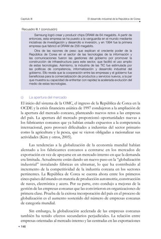 146
Capítulo III El desarrollo industrial de la República de Corea
Recuadro III.1 (conclusión)
Samsung logró crear y producir chips DRAM de 64 megabits. A partir de
entonces, esta empresa se ha puesto a la vanguardia en el mundo mediante
iniciativas de investigación y desarrollo e inversión, y en 1994 fue la primera
empresa que fabricó el DRAM de 256 megabits.
Otra de las razones de peso que explican el creciente poder de la
República de Corea en el sector de las tecnologías de la información y
las comunicaciones fueron las gestiones del gobierno por promover la
construcción de infraestructura para este sector, que facilitó el uso amplio
de estas tecnologías. Asimismo, la industria de las TIC fue estimulada por
las políticas de competencia, informatización y desarrollo industrial del
gobierno. Ello revela que la cooperación entre las empresas y el gobierno fue
beneficiosa para la comercialización de productos y servicios nuevos, a la par
que muestra su capacidad de enfrentar con rapidez la acelerada evolución del
medio de estas tecnologías.
c) La apertura del mercado
El inicio del sistema de la OMC, el ingreso de la República de Corea en la
OCDE y la crisis financiera asiática de 1997 condujeron a la ampliación de
la apertura del mercado coreano, planteando nuevos retos a las empresas
del país. La apertura del mercado proporcionó oportunidades nuevas a
los fabricantes coreanos que ya habían estado expuestos a la competencia
internacional, pero provocó dificultades a industrias del sector primario
como la agricultura y la pesca, que se vieron obligadas a racionalizar sus
actividades (Kim y otros, 2005).
Las tendencias a la globalización de la economía mundial habían
alentado a los fabricantes coreanos a centrarse en los mercados de
exportación en vez de apoyarse en un mercado interno en que la demanda
era limitada. Actualmente están dando un nuevo paso en la “globalización
industrial” instalando fábricas en ultramar, lo que ha contribuido al
incremento de la competitividad de la industria coreana en los sectores
pertinentes. La República de Corea se cuenta ahora entre los primeros
cinco países del mundo en materia de producción automotriz, construcción
de naves, electrónica y acero. Por su parte, esto condujo a mejoras de la
gestión de las empresas coreanas que las convirtieron en organizaciones de
primera clase. Prueba de la exitosa incorporación del país en el proceso de
globalización es el aumento sostenido del número de empresas coreanas
de categoría mundial.
Sin embargo, la globalización acelerada de las empresas coreanas
también ha tenido efectos secundarios perjudiciales. La relación entre
empresas orientadas al mercado interno y las centradas en las exportaciones
 