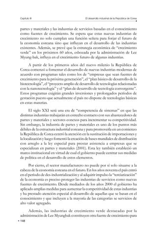 148
Capítulo III El desarrollo industrial de la República de Corea
partes y materiales y las industrias de servicios basadas en el conocimiento
como fuentes de crecimiento. Se espera que estas nuevas industrias de
crecimiento no solo cumplan una función señera para forjar el futuro de
la economía coreana sino que influyan en el desarrollo de las industrias
existentes. Además, se prevé que la estrategia económica de “crecimiento
verde” en los próximos 60 años, esbozada por la administración de Lee
Myung-bak, influya en el crecimiento futuro de algunas industrias.
A partir de los primeros años del nuevo milenio la República de
Corea comenzó a fomentar el desarrollo de nuevas industrias modernas de
acuerdo con programas tales como los de “empresas que sean fuentes de
crecimiento para la próxima generación”, el “plan básico de desarrollo de la
biotecnología”, el “proyecto amplio de desarrollo de tecnologías relacionadas
con la nanotecnología” y el “plan de desarrollo de tecnología convergente”.
Estos programas exigirán grandes inversiones y prolongados períodos de
gestación puesto que actualmente el país no dispone de tecnologías básicas
en estas materias.
El siglo XXI será una era de “competencia de sistemas” en que las
distintas industrias trabajarán en estrecho contacto con sus abastecedores de
partes y materiales y sectores conexos para incrementar su competitividad.
Sin embargo, la industria de partes y materiales es uno de los puntos más
débiles de la estructura industrial coreana y para promoverla en un comienzo
la República de Corea centró la atención en la sustitución de importaciones y
la localización y luego fomentó la creación de bases mundiales de distribución
con arreglo a la ley especial para prestar asistencia a empresas que se
especializan en partes y materiales (2001). Esta ley también estableció un
marco institucional en virtud de cual el gobierno puede centrar sus medidas
de política en el desarrollo de estos elementos.
Por cierto, el sector manufacturero no puede por sí solo situarse a la
cabeza de la economía coreana en el futuro. En los años noventa el país entró
en el período de des-industrialización y al adquirir impulso la “terciarización”
de la economía es preciso proteger las industrias de servicios como nuevas
fuentes de crecimiento. Desde mediados de los años 2000 el gobierno ha
aplicado amplias medidas para aumentar la competitividad de estas industrias
y ha prestado atención especial al desarrollo de aquellas que se basan en el
conocimiento y que incluyen a la mayoría de las categorías se servicios de
alto valor agregado.
Además, las industrias de crecimiento verde destacadas por la
administración de Lee Myungbak constituyen otra fuente de crecimiento para
 