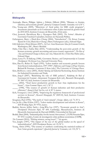 153
La economía coreana: Seis décadas de crecimiento y desarrollo
Bibliografía
Acemoglu, Daron, Philippe Aghion y Fabrizio Zilibotti (2006), “Distance to frontier,
selection, and economic growth”, Journal of European Economic Association, vol. 4, Nº 1.
Cho, Young-sam (2009), “Directions of fiscal policy for SME credit programs”,
documento presentado en la Conferencia sobre el plan nacional de gestión fiscal
de 2010-2014, Instituto Coreano de Desarrollo, 24 de junio.
Choi, Joonook, Deockhyun Ryu y Hyungsoo Park (2005), The Sectoral Allocation of
Government Functional Expenditure, Instituto de Hacienda Pública.
Eichengreen, Barry y Duck-Koo Chung (2004), “Introduction”, The Korean Economy
Beyond the Crisis, Duck-Koo Chung y Barry Eichengreen (eds.), Edward Elgar.
Gill, Indermit y Homi Kharas (2007), An East Asian Renaissance: Ideas for Economic Growth,
Washington, D.C., Banco Mundial.
Hahn, Chin Hee y Sukha Shin (2010), “Understanding the post-crisis growth of the
Korean economy: growth accounting and cross-country regressions”, The Rise of
Asia and Structural Changes in Korea and Asia, Takatoshi Ito y Chin Hee Hahn (eds.),
Edward Elgar.
Jones, Leroy P. e Il SaKong (1980), Government, Business, and Entrepreneurship in Economic
Development: The Korean Case, Harvard University Press.
Kim, Dae-Il y Robet H. Topel (1995), “Labor markets and economic growth: lessons
from Korea’s industrialization, 1997-1990”, Differences and Changes in Wage Structure,
Richard B. Freeman y Lawrence F. Katz (eds.), The University of Chicago Press.
Kim, DoHoon y otros (2005), Market Opening and Industrial Restructuring, Korea Institute
for Industrial Economics and Trade.
Kim, Jong-il (2007), “Redefining the role of SME policies”, Redefining the Role of
Government for Economic Advancement, Youngsun Koh (ed.), Research Monograph,
Nº 2007-03, Seúl, Instituto Coreano de Desarrollo.
_____ (2002), “Total factor productivity growth in East Asia: implications for the
future”, Asian Economic Papers, vol. 1, Nº 2.
_____ (1998), “The sources of growth of Korean industries and their productive
efficiency”, Kyong Je Hak Yon Gu, vol. 4, Nº 3, marzo.
Koh, Youngsun y otros (2009), “Improving the regulatory framework of professional
services in Korean”, Research Monograph, Nº 2009-02, Seúl, Instituto Coreano
de Desarrollo.
Krugman, Paul (1994), “The myth of Asia’s miracle”, Foreign Affairs, vol. 73, Nº 6.
Lee, Ju Ho y Dae-Il Kim (1997), “Labor market developments and reforms in Korea”,
KDI Working Paper, Nº 9703, marzo.
Radelet, Steven, Jeffrey Sachs y Jong-Wha Lee (1997), “Economic growth in Asia”,
Development Discussion Paper, Nº 609, Cambridge, Massachusetts, Instituto de
Desarrollo Internacional de Harvard (HIID), Universidad de Harvard.
Rodrik, Dani (2004), “Industrial policy for the twenty-first century”, CEPR Discussion Paper,
Nº 4767, Londres, Centro de investigación sobre políticas económicas (CEPR).
The Economist (2010), “Picking winners, saving losers”, 7 de agosto.
Yoo, Jungho (1997), “The impact of the size of the global market on the speed of
industrialization”, KDI Development Review, vol. 19, Nº 2.
Young, Alwin (1995), “The tyranny of numbers: confronting the statistical realities of
East Asian growth experience”, Quarterly Journal of Economics, vol. 110, Nº 3.
 