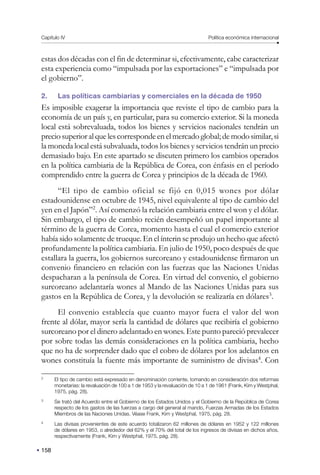 158
Capítulo IV Política económica internacional
estas dos décadas con el fin de determinar si, efectivamente, cabe caracterizar
esta experiencia como “impulsada por las exportaciones” e “impulsada por
el gobierno”.
2. Las políticas cambiarias y comerciales en la década de 1950
Es imposible exagerar la importancia que reviste el tipo de cambio para la
economía de un país y, en particular, para su comercio exterior. Si la moneda
local está sobrevaluada, todos los bienes y servicios nacionales tendrán un
precio superior al que les corresponde en el mercado global; de modo similar, si
la moneda local está subvaluada, todos los bienes y servicios tendrán un precio
demasiado bajo. En este apartado se discuten primero los cambios operados
en la política cambiaria de la República de Corea, con énfasis en el período
comprendido entre la guerra de Corea y principios de la década de 1960.
“El tipo de cambio oficial se fijó en 0,015 wones por dólar
estadounidense en octubre de 1945, nivel equivalente al tipo de cambio del
yen en el Japón”2
. Así comenzó la relación cambiaria entre el won y el dólar.
Sin embargo, el tipo de cambio recién desempeñó un papel importante al
término de la guerra de Corea, momento hasta el cual el comercio exterior
había sido solamente de trueque. En el ínterin se produjo un hecho que afectó
profundamente la política cambiaria. En julio de 1950, poco después de que
estallara la guerra, los gobiernos surcoreano y estadounidense firmaron un
convenio financiero en relación con las fuerzas que las Naciones Unidas
despacharan a la península de Corea. En virtud del convenio, el gobierno
surcoreano adelantaría wones al Mando de las Naciones Unidas para sus
gastos en la República de Corea, y la devolución se realizaría en dólares3
.
El convenio establecía que cuanto mayor fuera el valor del won
frente al dólar, mayor sería la cantidad de dólares que recibiría el gobierno
surcoreano por el dinero adelantado en wones. Este punto pareció prevalecer
por sobre todas las demás consideraciones en la política cambiaria, hecho
que no ha de sorprender dado que el cobro de dólares por los adelantos en
wones constituía la fuente más importante de suministro de divisas4
. Con
2
El tipo de cambio está expresado en denominación corriente, tomando en consideración dos reformas
monetarias: la revaluación de 100 a 1 de 1953 y la revaluación de 10 a 1 de 1961 (Frank, Kim y Westphal,
1975, pág. 28).
3
Se trató del Acuerdo entre el Gobierno de los Estados Unidos y el Gobierno de la República de Corea
respecto de los gastos de las fuerzas a cargo del general al mando, Fuerzas Armadas de los Estados
Miembros de las Naciones Unidas. Véase Frank, Kim y Westphal, 1975, pág. 28.
4
Las divisas provenientes de este acuerdo totalizaron 62 millones de dólares en 1952 y 122 millones
de dólares en 1953, o alrededor del 62% y el 70% del total de los ingresos de divisas en dichos años,
respectivamente (Frank, Kim y Westphal, 1975, pág. 28).
 