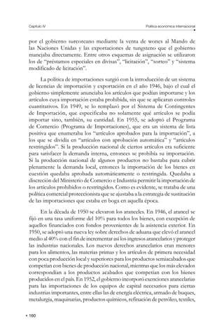 160
Capítulo IV Política económica internacional
por el gobierno surcoreano mediante la venta de wones al Mando de
las Naciones Unidas y las exportaciones de tungsteno que el gobierno
manejaba directamente. Entre otros esquemas de asignación se utilizaron
los de “préstamos especiales en divisas”, “licitación”, “sorteo” y “sistema
modificado de licitación”.
La política de importaciones surgió con la introducción de un sistema
de licencias de importación y exportación en el año 1946, bajo el cual el
gobierno simplemente anunciaba los artículos que podían importarse y los
artículos cuya importación estaba prohibida, sin que se aplicaran controles
cuantitativos. En 1949, se lo remplazó por el Sistema de Contingentes
de Importación, que especificaba no solamente qué artículos se podía
importar sino, también, su cantidad. En 1955, se adoptó el Programa
de Comercio (Programa de Importaciones), que era un sistema de lista
positiva que enumeraba los “artículos aprobados para la importación”, a
los que se dividía en “artículos con aprobación automática” y “artículos
restringidos”. Si la producción nacional de ciertos artículos era suficiente
para satisfacer la demanda interna, entonces se prohibía su importación.
Si la producción nacional de algunos productos no bastaba para cubrir
plenamente la demanda local, entonces la importación de los bienes en
cuestión quedaba aprobada automáticamente o restringida. Quedaba a
discreción del Ministerio de Comercio e Industria permitir la importación de
los artículos prohibidos o restringidos. Como es evidente, se trataba de una
política comercial proteccionista que se ajustaba a la estrategia de sustitución
de las importaciones que estaba en boga en aquella época.
En la década de 1950 se elevaron los aranceles. En 1946, el arancel se
fijó en una tasa uniforme del 10% para todos los bienes, con excepción de
aquellos financiados con fondos provenientes de la asistencia exterior. En
1950, se adoptó una nueva ley sobre derechos de aduana que elevó el arancel
medio al 40% con el fin de incrementar así los ingresos arancelarios y proteger
las industrias nacionales. Los nuevos derechos arancelarios eran menores
para los alimentos, las materias primas y los artículos de primera necesidad
con poca producción local y superiores para los productos semiacabados que
competían con bienes de producción nacional, mientras que los más elevados
correspondían a los productos acabados que competían con los bienes
producidos en el país. En 1952, el gobierno incorporó exenciones arancelarias
para las importaciones de los equipos de capital necesarios para ciertas
industrias importantes, entre ellas las de energía eléctrica, armado de buques,
metalurgia, maquinarias, productos químicos, refinación de petróleo, textiles,
 