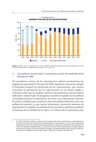 165
La economía coreana: Seis décadas de crecimiento y desarrollo
• Gráfico IV.2 •
INGRESO POR DÓLAR DE EXPORTACIONES
120
100
80
60
40
20
0
1958 1959 1960 1961 1962 1963 1964 1965 1966 1967 1968 1969 1970
1965
=
100
Subsidio Tipo de cambio oficial
Prima
Fuente: Charles R. Frank Jr., Kwang Suk Kim y Larry E. Westphal, Foreign Trade Regimes and Economic Development: South
Korea, Oficina Nacional de Investigaciones Económicas, 1975, cuadro 5-8.
4. Las políticas comerciales y cambiarias a partir de mediados de la
década de 1960
El crecimiento exitoso de las exportaciones afectó enormemente las
políticas de exportación6
. En junio de 1964, el gobierno surcoreano adoptó
el Programa integral de promoción de las exportaciones, que intentó
concentrar la promoción de las exportaciones en un marco amplio y
coherente, dado que las medidas anteriores de promoción eran de carácter
individual e improvisado. El programa extendió el respaldo de las políticas
a la producción para la exportación, así como a las exportaciones mismas.
Se puede considerar que constituyó tanto una política industrial como una
política de comercio, ya que intentó seleccionar y promover industrias de
exportación. Se ampliaron notablemente los incentivos crediticios mediante
el aumento de la cantidad de los tipos y el volumen de los préstamos para
6
En 1963, el gobierno aplicó un sistema de vinculación total de las exportaciones e importaciones en
virtud del cual todas las importaciones estaban ligadas a exportaciones, a la vez que se eliminaban
prácticamente todos los productos de la lista de artículos con aprobación automática de importación. Se
trató de la respuesta adoptada frente a un repentino aumento de las importaciones y la rápida caída de
las reservas de divisas a raíz de las políticas monetarias y fiscales expansivas de los dos años anteriores.
El efecto se ve reflejado en la prima para 1963 y 1964 que se incluye en el gráfico IV.2.
 