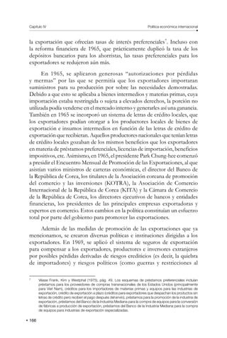 166
Capítulo IV Política económica internacional
la exportación que ofrecían tasas de interés preferenciales7
. Incluso con
la reforma financiera de 1965, que prácticamente duplicó la tasa de los
depósitos bancarios para los ahorristas, las tasas preferenciales para los
exportadores se redujeron aún más.
En 1965, se aplicaron generosas “autorizaciones por pérdidas
y mermas” por las que se permitía que los exportadores importaran
suministros para su producción por sobre las necesidades demostradas.
Debido a que esto se aplicaba a bienes intermedios y materias primas, cuya
importación estaba restringida o sujeta a elevados derechos, la porción no
utilizada podía venderse en el mercado interno y generarles así una ganancia.
También en 1965 se incorporó un sistema de letras de crédito locales, que
los exportadores podían otorgar a los productores locales de bienes de
exportación e insumos intermedios en función de las letras de crédito de
exportación que recibieran. Aquellos productores nacionales que tenían letras
de crédito locales gozaban de los mismos beneficios que los exportadores
en materia de préstamos preferenciales, licencias de importación, beneficios
impositivos, etc. Asimismo, en 1965, el presidente Park Chung-hee comenzó
a presidir el Encuentro Mensual de Promoción de las Exportaciones, al que
asistían varios ministros de carteras económicas, el director del Banco de
la República de Corea, los titulares de la Asociación coreana de promoción
del comercio y las inversiones (KOTRA), la Asociación de Comercio
Internacional de la República de Corea (KITA) y la Cámara de Comercio
de la República de Corea, los directores ejecutivos de bancos y entidades
financieras, los presidentes de las principales empresas exportadoras y
expertos en comercio. Estos cambios en la política constituían un esfuerzo
total por parte del gobierno para promover las exportaciones.
Además de las medidas de promoción de las exportaciones que ya
mencionamos, se crearon diversas políticas e instituciones dirigidas a los
exportadores. En 1969, se aplicó el sistema de seguros de exportación
para compensar a los exportadores, productores e inversores extranjeros
por posibles pérdidas derivadas de riesgos crediticios (es decir, la quiebra
de importadores) y riesgos políticos (como guerras y restricciones al
7
Véase Frank, Kim y Westphal (1975), pág. 49. Los esquemas de préstamos preferenciales incluían
préstamos para los proveedores de compras transnacionales de los Estados Unidos (principalmente
para Viet Nam), créditos para los importadores de materias primas y equipos para las industrias de
exportación, crédito de exportación a plazo (créditos para exportadores que despachan los productos sin
letras de crédito pero reciben el pago después del envío), préstamos para la promoción de la industria de
exportación, préstamos del Banco de la Industria Mediana para la compra de equipos para la conversión
de fábricas a producción de exportación, préstamos del Banco de la Industria Mediana para la compra
de equipos para industrias de exportación especializadas.
 