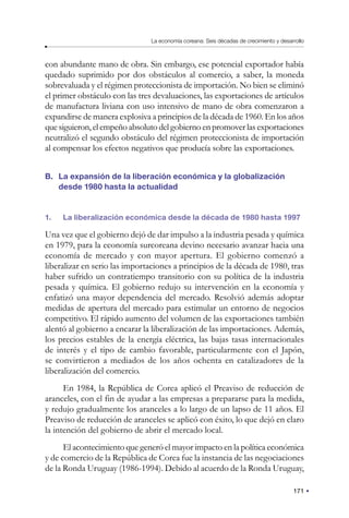 171
La economía coreana: Seis décadas de crecimiento y desarrollo
con abundante mano de obra. Sin embargo, ese potencial exportador había
quedado suprimido por dos obstáculos al comercio, a saber, la moneda
sobrevaluada y el régimen proteccionista de importación. No bien se eliminó
el primer obstáculo con las tres devaluaciones, las exportaciones de artículos
de manufactura liviana con uso intensivo de mano de obra comenzaron a
expandirse de manera explosiva a principios de la década de 1960. En los años
que siguieron, el empeño absoluto del gobierno en promover las exportaciones
neutralizó el segundo obstáculo del régimen proteccionista de importación
al compensar los efectos negativos que producía sobre las exportaciones.
B. La expansión de la liberación económica y la globalización
desde 1980 hasta la actualidad
1. La liberalización económica desde la década de 1980 hasta 1997
Una vez que el gobierno dejó de dar impulso a la industria pesada y química
en 1979, para la economía surcoreana devino necesario avanzar hacia una
economía de mercado y con mayor apertura. El gobierno comenzó a
liberalizar en serio las importaciones a principios de la década de 1980, tras
haber sufrido un contratiempo transitorio con su política de la industria
pesada y química. El gobierno redujo su intervención en la economía y
enfatizó una mayor dependencia del mercado. Resolvió además adoptar
medidas de apertura del mercado para estimular un entorno de negocios
competitivo. El rápido aumento del volumen de las exportaciones también
alentó al gobierno a encarar la liberalización de las importaciones. Además,
los precios estables de la energía eléctrica, las bajas tasas internacionales
de interés y el tipo de cambio favorable, particularmente con el Japón,
se convirtieron a mediados de los años ochenta en catalizadores de la
liberalización del comercio.
En 1984, la República de Corea aplicó el Preaviso de reducción de
aranceles, con el fin de ayudar a las empresas a prepararse para la medida,
y redujo gradualmente los aranceles a lo largo de un lapso de 11 años. El
Preaviso de reducción de aranceles se aplicó con éxito, lo que dejó en claro
la intención del gobierno de abrir el mercado local.
El acontecimiento que generó el mayor impacto en la política económica
y de comercio de la República de Corea fue la instancia de las negociaciones
de la Ronda Uruguay (1986-1994). Debido al acuerdo de la Ronda Uruguay,
 