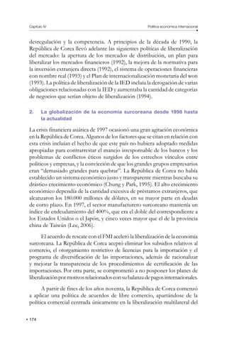 174
Capítulo IV Política económica internacional
desregulación y la competencia. A principios de la década de 1990, la
República de Corea llevó adelante las siguientes políticas de liberalización
del mercado: la apertura de los mercados de distribución, un plan para
liberalizar los mercados financieros (1992), la mejora de la normativa para
la inversión extranjera directa (1992), el sistema de operaciones financieras
con nombre real (1993) y el Plan de internacionalización monetaria del won
(1993). La política de liberalización de la IED incluía la derogación de varias
obligaciones relacionadas con la IED y aumentaba la cantidad de categorías
de negocios que serían objeto de liberalización (1994).
2. La globalización de la economía surcoreana desde 1998 hasta
la actualidad
La crisis financiera asiática de 1997 ocasionó una gran agitación económica
en la República de Corea. Algunos de los factores que se citan en relación con
esta crisis incluían el hecho de que este país no hubiera adoptado medidas
apropiadas para contrarrestar el manejo irresponsable de los bancos y los
problemas de conflictos éticos surgidos de los estrechos vínculos entre
políticos y empresas, y la convicción de que los grandes grupos empresarios
eran “demasiado grandes para quebrar”. La República de Corea no había
establecido un sistema económico justo y transparente mientras buscaba su
drástico crecimiento económico (Chung y Park, 1995). El alto crecimiento
económico dependía de la cantidad excesiva de préstamos extranjeros, que
alcanzaron los 180.000 millones de dólares, en su mayor parte en deudas
de corto plazo. En 1997, el sector manufacturero surcoreano mantenía un
índice de endeudamiento del 400%, que era el doble del correspondiente a
los Estados Unidos o el Japón, y cinco veces mayor que el de la provincia
china de Taiwán (Lee, 2006).
El acuerdo de rescate con el FMI aceleró la liberalización de la economía
surcoreana. La República de Corea aceptó eliminar los subsidios relativos al
comercio, el otorgamiento restrictivo de licencias para la importación y el
programa de diversificación de las importaciones, además de racionalizar
y mejorar la transparencia de los procedimientos de certificación de las
importaciones. Por otra parte, se comprometió a no posponer los planes de
liberalizaciónpormotivosrelacionadosconsubalanzadepagosinternacionales.
A partir de fines de los años noventa, la República de Corea comenzó
a aplicar una política de acuerdos de libre comercio, apartándose de la
política comercial centrada únicamente en la liberalización multilateral del
 
