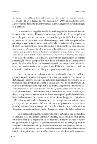 Capítulo I Introducción
18
mundial, como refleja el total del volumen de comercio, que aumentó desde
el 10% del PIB en la década de 1950 hasta un 80% a 90% en los últimos años.
Las corrientes de capital transfronterizas también crecieron rápidamente en
este período.
La tendencia a la globalización ha tenido grandes repercusiones en
la economía coreana. El comercio internacional ofrecía un amplísimo
mercado para los productores coreanos, lo que también les permitía
importar los bienes intermedios y las tecnologías avanzadas que precisaban
para la producción de artículos destinados a la exportación. Al principio, la
división internacional del trabajo fomentó el crecimiento de industrias de
uso intensivo de mano de obra en que la República de Corea poseía una
ventaja comparativa. Estas industrias absorbieron el excedente de mano de
obra de las zonas rurales y contribuyeron a aumentar el ingreso per cápita
y las tasas de ahorro. Más adelante, conforme la acumulación de capital
aumentó, la ventaja comparativa pasó de las industrias de uso intensivo de
mano de obra a las de uso intensivo de capital, que empezaron a dominar
la producción industrial y las exportaciones. El ingreso per cápita continuó
creciendo rápidamente a medida que la productividad mejoraba.
En el proceso de industrialización y globalización, la política
gubernamental experimentó algunos cambios significativos. Tras la guerra
de Corea, el gobierno se centró en cubrir las necesidades de consumo de la
población más apremiantes. Hasta la década de 1960 no se emprendió un
esfuerzo sistemático para impulsar la economía. El gobierno promovió las
exportaciones a través de distintas medidas, como incentivos financieros
a los exportadores. Inicialmente, estos incentivos no eran selectivos, es
decir, cualquier exportador con un buen desempeño podía beneficiarse,
independientemente de su rama de actividad. Sin embargo, en la década de
1970 la intervención del gobierno en el mercado pasó a ser más selectiva
y excluyente, ya que concentró sus esfuerzos en promover las industrias
pesada y química. También empezó a controlar más directamente el mercado
financiero para orientar la asignación de recursos a favor de dichas industrias.
La estrategia de crecimiento dirigido por el gobierno, que ejemplifica
el impulso a las industrias química y pesada, causó muchos problemas,
entre ellos una mala asignación de los recursos, inflación crónica y mayor
desigualdad en los ingresos. A principios de la década de 1980, el gobierno
se apartó radicalmente de las políticas anteriores para concentrarse más en la
estabilidad de los precios que en el crecimiento económico. También estimuló
las iniciativas privadas y empezó a liberalizar el mercado. Las políticas sociales
 