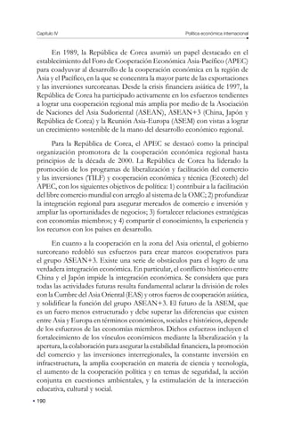 190
Capítulo IV Política económica internacional
En 1989, la República de Corea asumió un papel destacado en el
establecimiento del Foro de Cooperación Económica Asia-Pacífico (APEC)
para coadyuvar al desarrollo de la cooperación económica en la región de
Asia y el Pacífico, en la que se concentra la mayor parte de las exportaciones
y las inversiones surcoreanas. Desde la crisis financiera asiática de 1997, la
República de Corea ha participado activamente en los esfuerzos tendientes
a lograr una cooperación regional más amplia por medio de la Asociación
de Naciones del Asia Sudoriental (ASEAN), ASEAN+3 (China, Japón y
República de Corea) y la Reunión Asia-Europa (ASEM) con vistas a lograr
un crecimiento sostenible de la mano del desarrollo económico regional.
Para la República de Corea, el APEC se destacó como la principal
organización promotora de la cooperación económica regional hasta
principios de la década de 2000. La República de Corea ha liderado la
promoción de los programas de liberalización y facilitación del comercio
y las inversiones (TILF) y cooperación económica y técnica (Ecotech) del
APEC, con los siguientes objetivos de política: 1) contribuir a la facilitación
del libre comercio mundial con arreglo al sistema de la OMC; 2) profundizar
la integración regional para asegurar mercados de comercio e inversión y
ampliar las oportunidades de negocios; 3) fortalecer relaciones estratégicas
con economías miembros; y 4) compartir el conocimiento, la experiencia y
los recursos con los países en desarrollo.
En cuanto a la cooperación en la zona del Asia oriental, el gobierno
surcoreano redobló sus esfuerzos para crear marcos cooperativos para
el grupo ASEAN+3. Existe una serie de obstáculos para el logro de una
verdadera integración económica. En particular, el conflicto histórico entre
China y el Japón impide la integración económica. Se considera que para
todas las actividades futuras resulta fundamental aclarar la división de roles
con la Cumbre del Asia Oriental (EAS) y otros fueros de cooperación asiática,
y solidificar la función del grupo ASEAN+3. El futuro de la ASEM, que
es un fuero menos estructurado y debe superar las diferencias que existen
entre Asia y Europa en términos económicos, sociales e históricos, depende
de los esfuerzos de las economías miembros. Dichos esfuerzos incluyen el
fortalecimiento de los vínculos económicos mediante la liberalización y la
apertura, la colaboración para asegurar la estabilidad financiera, la promoción
del comercio y las inversiones interregionales, la constante inversión en
infraestructura, la amplia cooperación en materia de ciencia y tecnología,
el aumento de la cooperación política y en temas de seguridad, la acción
conjunta en cuestiones ambientales, y la estimulación de la interacción
educativa, cultural y social.
 