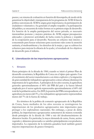 192
Capítulo IV Política económica internacional
pautas y un sistema de evaluación en función del desempeño, de modo tal de
garantizar la objetividad y transparencia de los programas de AOD. Si bien la
política surcoreana de AOD le asigna gran importancia a la participación de
ciudadanos voluntarios y ha generado el amplio respaldo y la participación
del público, se encuentra de todas formas en su primera etapa de desarrollo.
En función de la amplia participación del sector privado, es necesario
intercambiar posturas y mejores prácticas de AOD, asignar presupuestos
adecuados y promover actividades de lucha contra la pobreza y respaldo
de la cooperación para el desarrollo. Necesita un esfuerzo más intenso y
concentrado para buscar soluciones para cuestiones tales como la atención
sanitaria, el medioambiente y los derechos de la mujer, y que se cultiven los
esfuerzos para mejorar la eficacia de la ayuda y el resultado de los objetivos
de desarrollo para el milenio.
E. Liberalización de las importaciones agropecuarias
1. Sinopsis
Hasta principios de la década de 1960, cuando se inició el primer Plan de
desarrollo económico, la República de Corea era el típico país agrario. Con
el crecimiento del sector manufacturero a un ritmo explosivo y la migración
de gran cantidad de trabajadores agropecuarios a áreas urbanas disminuyó la
importancia de la agricultura. A principios de los años sesenta, la agricultura
generaba aproximadamente el 40% del PIB del país y la fuerza laboral
empleada por el sector agrícola representaba aproximadamente el 60% del
total de la población activa. En 2009, la porción del PIB correspondiente a la
agricultura era menos del 3%, y los trabajadores agropecuarios representaban
menos del 7% de la fuerza de trabajo.
En términos de la política de comercio agropecuario de la República
de Corea, hasta mediados de los años noventa se restringieron las
importaciones de los productos agropecuarios más importantes para
proteger a los explotadores nacionales. Sin embargo, a pesar de dicha
política, las importaciones agropecuarias aumentaron de manera sostenida
desde principios de la década de 1980 a raíz del desabastecimiento de
alimentos locales. En particular, la mayor demanda de carne, frutas, aceites
vegetales y alimentos procesados se satisfizo principalmente con productos
importados. La expansión de la industria ganadera local también generó
mayores importaciones de granos forrajeros.
 