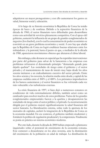 19
La economía coreana: Seis décadas de crecimiento y desarrollo
adquirieron un mayor protagonismo y con ello aumentaron los gastos en
salud, bienestar social y educación.
A lo largo de su historia económica la República de Corea ha tenido
épocas de luces y de sombras. Debido a la represión financiera de la
década de 1960, el sector financiero tuvo dificultades para desarrollarse
como una actividad de servicios plenamente competitiva. Con el apoyo del
gobierno, aumentó la influencia de un grupo de grandes conglomerados de
negocios (los chaebol), con lo cual la concentración de poder económico se
convirtió en un grave problema económico y social. A esto hay que añadir
que la República de Corea no logró establecer buenas relaciones entre los
trabajadores y la patronal, hasta el punto en que, a mediados de la década
de 1980, aparecieron movimientos obreros que alteraron el clima laboral.
Sin embargo, cabe destacar en especial que las repetidas intervenciones
por parte del gobierno para salvar de la bancarrota a las empresas con
problemas reforzaron el denominado principio “demasiado grande para
dejarlo quebrar”. Las sociedades de riesgo entre el gobierno y el sector
privado y el mantenimiento de tasas de interés muy bajas desde los años
sesenta incitaron a un endeudamiento excesivo del sector privado. Entre
los años setenta y los noventa, la relación media entre deuda y capital de las
empresas oscilaba entre el 300% y el 400%. Los préstamos improductivos
de los bancos aumentaron y el sector financiero se fue volviendo cada vez
más vulnerable a las turbulencias externas.
La crisis financiera de 1997, si bien dejó a numerosos coreanos en
condiciones de vida extremadamente difíciles, también actuó como un
catalizador para resolver muchos de estos problemas. Varios de los grandes
conglomerados empresariales fueron a la quiebra y desaparecieron las
sociedades de riesgo entre el sector público y el privado. La reestructuración
dirigida por el gobierno mejoró significativamente la salud financiera del
sector bancario. La liberalización externa, sobre todo la apertura de los
mercados de capitales, aceleró la integración de la República de Corea en
la economía mundial. En ese contexto, el gobierno también modernizó y
fortaleció la política de regulación prudencial y la competencia. Finalmente
se ponía en práctica un sistema económico moderno.
Por otro lado, durante la década de 2000 habían empezado a plantearse
inquietudes sobre el potencial de crecimiento de la economía coreana.
Este comenzó a desacelerarse en los años noventa, ante la disminución
del crecimiento de la población en edad de trabajar. La distribución de
 