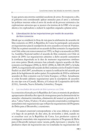 199
La economía coreana: Seis décadas de crecimiento y desarrollo
lo que genera una enorme cantidad excedente de arroz. En respuesta a ello,
el gobierno está considerando aplicar aranceles para el arroz y reformar
las políticas internas sobre el arroz de modo tal de proveer asistencia a las
explotaciones arroceras que se ajusten a las normas de la OMC a la vez que
alienta a los explotadores a reducir la superficie asignada a plantar arroz.
5. Liberalización de las importaciones por medio de acuerdos
de libre comercio
Desde que se estableció la Hoja de ruta para la celebración de acuerdos de
libre comercio en 2003, la República de Corea ha participado activamente
en negociaciones para la suscripción de estos acuerdos con más de 50 países.
Chile fue su primer asociado en un acuerdo de libre comercio. La negociación
con Chile sobre este tema comenzó en 1999 y se llegó a un acuerdo en 2002.
La Asamblea Nacional ratificó el acuerdo de libre comercio con Chile en
marzo de 2004. Las negociaciones atinentes a dicho acuerdo aumentaron
la confianza depositada en la idea de mantener negociaciones similares
con otros países. Desde entonces han cobrado vigencia acuerdos de libre
comercio con Singapur (2006), la AELC (2006), la ASEAN (2007) y la India
(2009). La negociación del acuerdo de libre comercio con los Estados Unidos
finalizó en abril 2007; actualmente se espera la ratificación del acuerdo por
parte de las legislaturas de ambos países. En septiembre de 2010 se celebraron
acuerdos de libre comercio con la Unión Europea y el Perú. Actualmente
se están llevando adelante negociaciones para la suscripción de acuerdos
de este tipo con el Canadá, México, el Consejo de Cooperación del Golfo
(CCG), Australia, Nueva Zelandia, Colombia y Turquía.
a) Los resultados del acuerdo de libre comercio con Chile
La concesión efectuada por la República de Corea en materia de productos
agropecuarios identifica diez tipos de cronogramas para la eliminación de los
aranceles: eliminación inmediata, eliminación del arancel en períodos de 5
años, 7 años, 9 años, 10 años y 16 años; aranceles estacionales; contingentes
arancelarios más negociaciones que reflejen las negociaciones del Programa
de Doha para el Desarrollo; y exenciones.
El arancel estacional correspondiente a las uvas chilenas se eliminó
a lo largo de un período de diez años, de noviembre a abril, cuando no
se cosechan uvas en la República de Corea. Los productos sujetos al
contingente arancelario más negociaciones atinentes al Programa de Doha
para el Desarrollo incluyen carne vacuna, pollo, lactosuero y ciruelas. Los
productos objeto de negociación una vez concluidas las negociaciones del
 