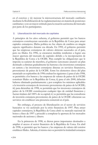 214
Capítulo IV Política económica internacional
en el exterior; y iii) mejorar la microestructura del mercado cambiario
mediante la flexibilización de las reglamentaciones en materia de posiciones
cambiarias y con un mayor estímulo para la creación autónoma del mercado
por parte de los participantes.
2. Liberalización del mercado de capitales
A principios de los años ochenta, el gobierno permitió que los bancos
extranjeros constituyeran sucursales en la República de Corea para atraer
capitales extranjeros. Dicha política no fue objeto de cambios en ningún
aspecto significativo durante esa década. En 1992, el gobierno permitió
que las empresas extranjeras de valores abrieran sucursales en el país,
pero no filiales. En 1996, se encararon medidas tendientes a lograr una
mayor apertura del mercado de capitales debido a la incorporación de
la República de Corea a la OCDE. Para cumplir las obligaciones que le
imponía su carácter de miembro, el gobierno surcoreano anunció un plan
destinado a eliminar gradualmente las barreras a las inversiones extranjeras
en cartera y las inversiones extranjeras directas en servicios financieros,
provenientes de países de la OCDE. Entre los elementos claves del plan
anunciado en septiembre de 1996 estaban los siguientes: i) para el año 1998,
se permitiría a los bancos y las empresas de valores de países de la OCDE
constituir filiales en la República de Corea; ii) para el año 2000, deberían
haberse eliminado paulatinamente y por completo los máximos aplicables
a la inversión extranjera de inversores provenientes de países de la OCDE;
iii) para diciembre de 1998, se permitiría que los inversores extranjeros de
países de la OCDE constituyeran cualquier tipo de entidad financiera y
fueran titulares del 100% de su capital; iv) se permitiría que las consultoras
de inversión extranjera provenientes de países de la OCDE ofrecieran sus
servicios sin establecer una presencia comercial en el país.
Sin embargo, el proceso de liberalización en el sector de servicios
bancarios se vio acelerado por la crisis financiera de 1997. Para atraer
capitales extranjeros, la República de Corea abrió su mercado nacional de
bonos a fines de 1997 y procedió a completar la apertura de los mercados
nacionales de acciones y dinero.
En la primavera de 1998, se dieron pasos importantes destinados a
ampliar el acceso al sector financiero de la República de Corea. En abril
de 1998, se permitió que los bancos y las empresas de valores del exterior
establecer filiales. Además, el mismo mes se permitió la titularidad extranjera
 