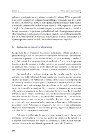 216
Capítulo IV Política económica internacional
gobierno y obligaciones negociables privadas. En julio de 1998, se permitió
la inversión extranjera en obligaciones emitidas por sociedades que no cotizan
en bolsa. En febrero de 1998, se abrió parcialmente el mercado para efectos
comerciales y certificados de depósito; en mayo de 1998, se produjo la apertura
completa. Se eliminaron las restricciones para la inversión extranjera en títulos
locales, junto con el requisito de que las filiales locales de empresas extranjeras
obtuvieran la aprobación del gobierno para traer del exterior financiamiento
por un monto superior a 1 millón de dólares. Estas medidas condujeron a la
apertura prácticamente total del mercado surcoreano de capitales.
3. Evaluación de la apertura financiera
La apertura de los mercados financieros surcoreanos ofrece beneficios y
presenta riesgos. Por un lado, promovió mayores inversiones y crecimiento
económico al proveer recursos financieros a un menor costo y contribuyó
a la eficiencia de los mercados financieros locales. Por el otro, la apertura
financiera puede generar entradas excesivas de capital, particularmente
de capitales muy volátiles de corto plazo, lo que aumenta los riesgos de
inestabilidad macroeconómica o puede conducir a una crisis financiera.
Los resultados empíricos indican que la entrada neta de capitales
extranjeros a la República de Corea guarda una relación positiva con las
inversiones locales. En particular, la toma de fondos del exterior por parte
de bancos y empresas locales genera importantes efectos positivos sobre
la inversión local, mientras que las entradas netas de capital proveniente
tanto de inversión extranjera directa como de inversiones en cartera
sólo influyen levemente en las condiciones de inversión. La titularidad
extranjera de los bancos contribuyó a que los bancos surcoreanos lograran
mayores niveles de eficiencia, productividad y estabilidad, si bien ello no
necesariamente generó una mayor rentabilidad. Las inversiones extranjeras
en el mercado surcoreano de valores redujeron los efectos del fenómeno
conocido como “descuento coreano”. Las inversiones extranjeras
afectaron positivamente los coeficientes precio/ingresos y precio/valor
contable de las empresas surcoreanas.
Además, la influencia de los inversores extranjeros no llevó a las
empresas surcoreanas a recortar sus gastos de inversión de capital o a
aumentar excesivamente los pagos de dividendos, como habían temido
quienes criticaron las medidas de apertura del mercado financiero.
 