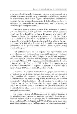 219
La economía coreana: Seis décadas de crecimiento y desarrollo
y los materiales industriales importados pero se la hubiera obligado a
recurrir a insumos intermedios y maquinaria de fabricación nacional,
sus exportaciones jamás habrían logrado ser competitivas en el mercado
mundial. En este sentido, el crecimiento de la República de Corea no
solamente fue “impulsado por las exportaciones” sino que también fue
“impulsado por las importaciones”.
Existieron diversas políticas además de las referentes al comercio
y tipo de cambio que fueron igualmente importantes para el desarrollo
económico de la República de Corea. En cuanto a la cooperación
económica internacional, el país realizó grandes esfuerzos para mejorar
la cooperación económica mediante la celebración de acuerdos bilaterales
y regionales y la provisión de asistencia para el desarrollo. Se firmaron
importantes acuerdos bilaterales que fortalecieron los lazos económicos
y comerciales de la República con los Estados Unidos, el Japón, China y
la Unión Europea.
La República de Corea está bien preparada para ingresar en una nueva
era de relaciones económicas tras los acuerdos de libre comercio concluidos
con los Estados Unidos y la Unión Europea. En términos de cooperación
económica regional, la República de Corea cumplió un papel fundamental en
el inicio de la APEC en 1989 y el grupo ASEAN+3 (China, Japón, República
de Corea) tras la crisis financiera de 1997. En el área de la cooperación para
el desarrollo, recientemente se dispuso a incrementar su asistencia para el
desarrollo y en 2009 se incorporó al CAD de la OCDE.
En cuanto a las políticas de liberalización agropecuaria, inicialmente
la República de Corea impuso barreras comerciales a las importaciones y
otorgó subsidios a las explotaciones agropecuarias con el fin de reducir
la dependencia de los alimentos importados. Sin embargo, los acuerdos
multilaterales y bilaterales, incluidos la Ronda Uruguay y el acuerdo de libre
comercio con los Estados Unidos, que está en proceso de ratificación,
redujeron gradualmente estas barreras en un grado considerable. Es
recomendable que la República de Corea siga avanzando en la apertura de
su mercado agropecuario.
En lo que se refiere a la liberalización de los sectores financiero y
de servicios, en este capítulo se señaló un desempeño deslucido en el
sector de servicios del país. Sin embargo, tras la liberalización de las áreas
correspondientes al Modo 3 a partir de 1990, la IED en el mencionado sector
aumentó considerablemente. La liberalización de los mercados cambiario
 