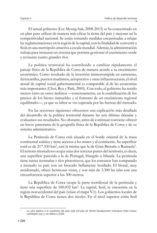 Capítulo V Política de desarrollo territorial
226
El actual gobierno (Lee Myung-bak, 2008-2013) se ha concentrado en
un plan para utilizar de manera más eficaz la tierra del país y mejorar así la
competitividad nacional. Se están tomando medidas encaminadas a relajar
las reglamentaciones en la región de la capital, con la finalidad de convertir a
Seúl en una metrópolis atractiva a escala mundial. Además, la administración
trabaja para instaurar un sistema que permita gestionar el crecimiento verde
y restaurar cuatro grandes ríos.
La política territorial ha contribuido a cambiar rápidamente el
paisaje físico de la República de Corea de manera acorde a su crecimiento
económico. Como resultado de la inversión ininterrumpida en carreteras,
ferrocarriles, puertos marítimos, aeropuertos y otras infraestructuras, el nivel
actual de capital social gubernamental es comparable al de las economías
más importantes (Choi, Ryu y Park, 2005). Con todo, el gobierno ha tenido
menos éxito en otros ámbitos —concretamente, en la estabilización de los
precios de los bienes inmuebles y el fomento de un crecimiento regional
equilibrado—, ya que su labor se vio superada por las fuerzas del mercado.
En las secciones siguientes ofrecemos una explicación más detallada
del desarrollo de la política territorial durante las seis últimas décadas y
evaluamos sus resultados. No obstante, antes de continuar conviene ofrecer
un breve panorama de la geografía física de la República de Corea y de su
sistema administrativo.
La Península de Corea está situada en el borde oriental de la masa
continental asiática y tiene accesos a los mares y al continente. Su superficie
total es de 217.330 km2
, casi la misma que la de Gran Bretaña o Rumania1
.
El terreno montañoso ocupa unas dos terceras partes del territorio, es decir,
una superficie parecida a la de Portugal, Hungría o Irlanda. La península
tiene tantas montañas y ríos pintorescos, que los coreanos han comparado
a menudo su país con un brocado bellamente bordado. El litoral, muy
accidentado, ofrece hermosas vistas, y son más de 3.300 las islas con una
circunferencia superior a los 300 metros.
La República de Corea ocupa la parte meridional de la península y
tiene una superficie de 100.032 km2
. La capital, Seúl, se encuentra en la
región noroccidental del país (véase el mapa V.1). Los gobiernos locales de
la República de Corea tienen dos niveles. En el nivel superior están Seúl
1
La cifra relativa a la superficie del país está tomada de World Development Indicators (http://www.
worldbank.org ) y se refiere a 2008.
 