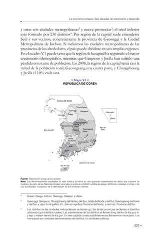 227
La economía coreana: Seis décadas de crecimiento y desarrollo
y otras seis ciudades metropolitanas2
y nueve provincias3
; el nivel inferior
está formado por 230 distritos4
. Por región de la capital suele entenderse
Seúl y sus vecinos, concretamente la provincia de Gyeonggi y la Ciudad
Metropolitana de Inchon. Si incluimos las ciudades metropolitanas de las
provincias de los alrededores, el país puede dividirse en seis amplias regiones.
En el cuadro V.1 puede verse que la región de la capital ha registrado el mayor
crecimiento demográfico, mientras que Gangwon y Jeolla han sufrido una
pérdida constante de población. En 2008, la región de la capital tenía casi la
mitad de la población total, Gyeongsang una cuarta parte, y Chungcheong
y Jeolla el 10% cada una.
• Mapa V.I •
REPÚBLICA DE COREA
Chongju
Seoul
Busan
T
a
e
g
u
Incheon
Gwangju
Jindo
Yosu
Ulsan
Gyeonggi Gangwon
Chungcheong
Norte
Chungcheong
Sur
Jeolla
del Norte
Jeolla
Sur
Gyeongsang
Norte
Mar del
Este
Estrecho de Corea
Mar Amarillo
Ulleungdo
Dokdo
Gyeongsang
Sur
Jeju
Isla de Jeju
Corea del Norte
Chuncheon
Daejeon
Jeonju
Fuente: Elaboración propia de los autores.
Nota: Las denominaciones empleadas en este mapa y la forma en que aparecen presentados los datos que contiene no
implican, de parte de las Naciones Unidas, juicio alguno sobre la condición jurídica de países, territorios, ciudades o zonas, o de
sus autoridades, ni respecto de la delimitación de sus fronteras o límites.
2
Busan, Daegu, Inchon, Gwangju, Daejeon y Ulsan.
3
Gyeonggi, Gangwon, Chungcheong del Norte y del Sur, Jeolla del Norte y del Sur, Gyeongsang del Norte
y del Sur, y Jeju. En el gráfico V.1, buk-do significa Provincia del Norte, y nam-do, Provincia del Sur.
4
Los distritos de las ciudades metropolitanas se llaman gu; los de las provincias se llaman si (distritos
urbanos) o gun (distritos rurales). Las subdivisiones de los distritos se llaman dong dentro de los gu y si,
y eup o myeon dentro de los gun. En este capítulo a esas subdivisiones las llamaremos municipios. Los
municipios son unidades administrativas de distritos, no unidades políticas.
 