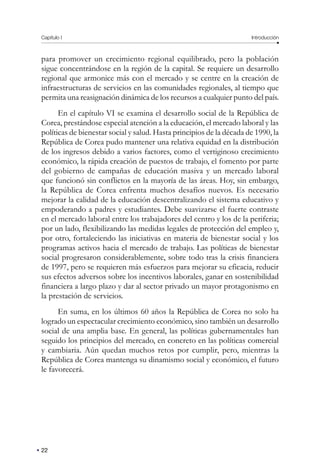 Capítulo I Introducción
22
para promover un crecimiento regional equilibrado, pero la población
sigue concentrándose en la región de la capital. Se requiere un desarrollo
regional que armonice más con el mercado y se centre en la creación de
infraestructuras de servicios en las comunidades regionales, al tiempo que
permita una reasignación dinámica de los recursos a cualquier punto del país.
En el capítulo VI se examina el desarrollo social de la República de
Corea, prestándose especial atención a la educación, el mercado laboral y las
políticas de bienestar social y salud. Hasta principios de la década de 1990, la
República de Corea pudo mantener una relativa equidad en la distribución
de los ingresos debido a varios factores, como el vertiginoso crecimiento
económico, la rápida creación de puestos de trabajo, el fomento por parte
del gobierno de campañas de educación masiva y un mercado laboral
que funcionó sin conflictos en la mayoría de las áreas. Hoy, sin embargo,
la República de Corea enfrenta muchos desafíos nuevos. Es necesario
mejorar la calidad de la educación descentralizando el sistema educativo y
empoderando a padres y estudiantes. Debe suavizarse el fuerte contraste
en el mercado laboral entre los trabajadores del centro y los de la periferia;
por un lado, flexibilizando las medidas legales de protección del empleo y,
por otro, fortaleciendo las iniciativas en materia de bienestar social y los
programas activos hacia el mercado de trabajo. Las políticas de bienestar
social progresaron considerablemente, sobre todo tras la crisis financiera
de 1997, pero se requieren más esfuerzos para mejorar su eficacia, reducir
sus efectos adversos sobre los incentivos laborales, ganar en sostenibilidad
financiera a largo plazo y dar al sector privado un mayor protagonismo en
la prestación de servicios.
En suma, en los últimos 60 años la República de Corea no solo ha
logrado un espectacular crecimiento económico, sino también un desarrollo
social de una amplia base. En general, las políticas gubernamentales han
seguido los principios del mercado, en concreto en las políticas comercial
y cambiaria. Aún quedan muchos retos por cumplir, pero, mientras la
República de Corea mantenga su dinamismo social y económico, el futuro
le favorecerá.
 