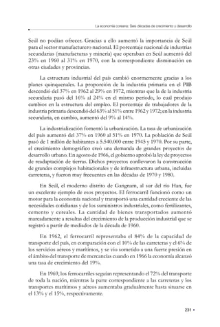 231
La economía coreana: Seis décadas de crecimiento y desarrollo
Seúl no podían ofrecer. Gracias a ello aumentó la importancia de Seúl
para el sector manufacturero nacional. El porcentaje nacional de industrias
secundarias (manufacturas y minería) que operaban en Seúl aumentó del
23% en 1960 al 31% en 1970, con la correspondiente disminución en
otras ciudades y provincias.
La estructura industrial del país cambió enormemente gracias a los
planes quinquenales. La proporción de la industria primaria en el PIB
descendió del 37% en 1962 al 29% en 1972, mientras que la de la industria
secundaria pasó del 16% al 24% en el mismo período, lo cual produjo
cambios en la estructura del empleo. El porcentaje de trabajadores de la
industria primaria descendió del 63% al 51% entre 1962 y 1972; en la industria
secundaria, en cambio, aumentó del 9% al 14%.
La industrialización fomentó la urbanización. La tasa de urbanización
del país aumentó del 37% en 1960 al 51% en 1970. La población de Seúl
pasó de 1 millón de habitantes a 5.540.000 entre 1945 y 1970. Por su parte,
el crecimiento demográfico creó una demanda de grandes proyectos de
desarrollo urbano. En agosto de 1966, el gobierno aprobó la ley de proyectos
de readaptación de tierras. Dichos proyectos conllevaron la construcción
de grandes complejos habitacionales y de infraestructura urbana, incluidas
carreteras, y fueron muy frecuentes en las décadas de 1970 y 1980.
En Seúl, el moderno distrito de Gangnam, al sur del río Han, fue
un excelente ejemplo de esos proyectos. El ferrocarril funcionó como un
motor para la economía nacional y transportó una cantidad creciente de las
necesidades cotidianas y de los suministros industriales, como fertilizantes,
cemento y cereales. La cantidad de bienes transportados aumentó
marcadamente a resultas del crecimiento de la producción industrial que se
registró a partir de mediados de la década de 1960.
En 1962, el ferrocarril representaba el 84% de la capacidad de
transporte del país, en comparación con el 10% de las carreteras y el 6% de
los servicios aéreos y marítimos, y se vio sometido a una fuerte presión en
el ámbito del transporte de mercancías cuando en 1966 la economía alcanzó
una tasa de crecimiento del 19%.
En 1969, los ferrocarriles seguían representando el 72% del transporte
de toda la nación, mientras la parte correspondiente a las carreteras y los
transportes marítimos y aéreos aumentaba gradualmente hasta situarse en
el 13% y el 15%, respectivamente.
 