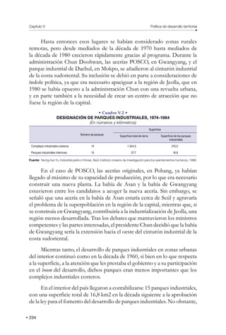 Capítulo V Política de desarrollo territorial
234
Hasta entonces esos lugares se habían considerado zonas rurales
remotas, pero desde mediados de la década de 1970 hasta mediados de
la década de 1980 crecieron rápidamente gracias al programa. Durante la
administración Chun Doohwan, las acerías POSCO, en Gwangyang, y el
parque industrial de Daebul, en Mokpo, se añadieron al cinturón industrial
de la costa sudoriental. Su inclusión se debió en parte a consideraciones de
índole política, ya que era necesario apaciguar a la región de Jeolla, que en
1980 se había opuesto a la administración Chun con una revuelta urbana,
y en parte también a la necesidad de crear un centro de atracción que no
fuese la región de la capital.
• Cuadro V.2 •
DESIGNACIÓN DE PARQUES INDUSTRIALES, 1974-1984
(En números y kilómetros)
Número de parques
Superficie
Superficie total de tierra Superficie de los parques
industriales
Complejos industriales costeros 14 1 344,3 315,0
Parques industriales interiores 15 27,7 16,8
Fuente: Yeong-hwi Yu, Industrial parks in Korea, Seúl, Instituto coreano de investigación para los asentamientos humanos, 1998.
En el caso de POSCO, las acerías originales, en Pohang, ya habían
llegado al máximo de su capacidad de producción, por lo que era necesario
construir una nueva planta. La bahía de Asan y la bahía de Gwangyang
estuvieron entre los candidatos a acoger la nueva acería. Sin embargo, se
señaló que una acería en la bahía de Asan estaría cerca de Seúl y agravaría
el problema de la superpoblación en la región de la capital, mientras que, si
se construía en Gwangyang, contribuiría a la industrialización de Jeolla, una
región menos desarrollada. Tras los debates que mantuvieron los ministros
competentes y las partes interesadas, el presidente Chun decidió que la bahía
de Gwangyang sería la extensión hacia el oeste del cinturón industrial de la
costa sudoriental.
Mientras tanto, el desarrollo de parques industriales en zonas urbanas
del interior continuó como en la década de 1960, si bien en lo que respecta
a la superficie, a la atención que les prestaba el gobierno y a su participación
en el boom del desarrollo, dichos parques eran menos importantes que los
complejos industriales costeros.
En el interior del país llegaron a contabilizarse 15 parques industriales,
con una superficie total de 16,8 km2 en la década siguiente a la aprobación
de la ley para el fomento del desarrollo de parques industriales. No obstante,
 