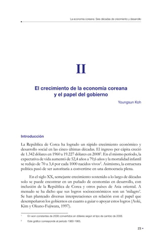 23
La economía coreana: Seis décadas de crecimiento y desarrollo
II
El crecimiento de la economía coreana
y el papel del gobierno
Youngsun Koh
Introducción
La República de Corea ha logrado un rápido crecimiento económico y
desarrollo social en las cinco últimas décadas. El ingreso per cápita creció
de 1.342 dólares en 1960 a 19.227 dólares en 20081
. En el mismo período, la
expectativa de vida aumentó de 52,4 años a 79,6 años y la mortalidad infantil
se redujo de 70 a 3,4 por cada 1000 nacidos vivos2
. Asimismo, la estructura
política pasó de ser autoritaria a convertirse en una democracia plena.
En el siglo XX, semejante crecimiento sostenido a lo largo de décadas
solo se puede encontrar en un puñado de economías en desarrollo, con
inclusión de la República de Corea y otros países de Asia oriental. A
menudo se ha dicho que sus logros socioeconómicos son un ‘milagro’.
Se han planteado diversas interpretaciones en relación con el papel que
desempeñaron los gobiernos en cuanto a guiar o apoyar estos logros (Aoki,
Kim y Okuno-Fujiwara, 1997).
1
En won constantes de 2008 convertidos en dólares según el tipo de cambio de 2008.
2
Este gráfico corresponde al período 1960-1965.
 