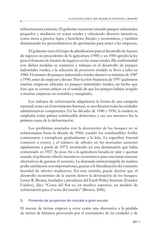 241
La economía coreana: Seis décadas de crecimiento y desarrollo
infraestructura existente. El gobierno reaccionó creando parques industriales
pequeños y medianos en zonas rurales y ofreciendo diversos incentivos,
como tierra a precios bajos y beneficios fiscales y económicos, y también
dinamizando los procedimientos de aprobación para atraer a las empresas.
El gobierno creó el Grupo de planificación para el desarrollo de fuentes
de ingresos no procedentes de la agricultura (1981) y en 1983 aprobó la ley
para el fomento de fuentes de ingresos en las zonas rurales. De conformidad
con dichas medidas se comenzó a trabajar en el desarrollo de parques
industriales rurales, y la selección de proyectos modelo se llevó a cabo en
1984. El número de parques industriales rurales alcanzó su máximo de 1987
a 1990, antes de empezar a decaer. Tras la crisis financiera de 1997 quebraron
muchas empresas ubicadas en parques industriales rurales, un hecho que
hizo que se oyeran críticas en el sentido de que los parques habían acogido
a muchas empresas no rentables y marginales.
Los trabajos de reforestación adquirieron la forma de una campaña
nacional; como en el movimiento Saemaul, se movilizaron todas las unidades
administrativas competentes. En las décadas de 1940 y 1950, la madera se
empleaba como primer combustible doméstico, y ese uso intensivo fue la
primera causa de la deforestación.
Los problemas asociados con la destrucción de los bosques no se
solucionarían hasta la década de 1960, cuando los combustibles fósiles
comenzaron a reemplazar gradualmente a la leña. La superficie forestal
comenzó a crecer, y el número de árboles en las montañas aumentó
rápidamente a partir de 1973, invirtiendo así una disminución que había
comenzado en 1927. Se puso fin a la agricultura basada en talar y quemar
cuando el gobierno ofreció incentivos económicos para encontrar maneras
alternativas de ganarse el sustento. La demanda ininterrumpida de madera
podía satisfacerse con importaciones, gracias a la liberalización del comercio
mundial de árboles madereros. En este sentido, puede decirse que el
desarrollo económico de la nación detuvo la devastación de los bosques.
Lester R. Brown, fundador y presidente del Earth Policy Institute (Estados
Unidos), dijo: “Corea del Sur es, en muchos aspectos, un modelo de
reforestación para el resto del mundo” (Brown, 2006).
5. Fomento de proyectos de rescate a gran escala
El rescate de tierras empezó a verse como una alternativa a la pérdida
de tierras de labranza provocada por el crecimiento de las ciudades y de
 