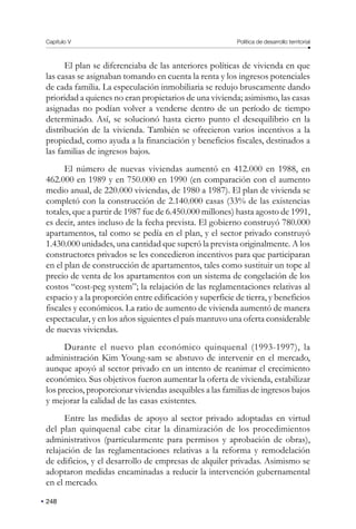 Capítulo V Política de desarrollo territorial
248
El plan se diferenciaba de las anteriores políticas de vivienda en que
las casas se asignaban tomando en cuenta la renta y los ingresos potenciales
de cada familia. La especulación inmobiliaria se redujo bruscamente dando
prioridad a quienes no eran propietarios de una vivienda; asimismo, las casas
asignadas no podían volver a venderse dentro de un período de tiempo
determinado. Así, se solucionó hasta cierto punto el desequilibrio en la
distribución de la vivienda. También se ofrecieron varios incentivos a la
propiedad, como ayuda a la financiación y beneficios fiscales, destinados a
las familias de ingresos bajos.
El número de nuevas viviendas aumentó en 412.000 en 1988, en
462.000 en 1989 y en 750.000 en 1990 (en comparación con el aumento
medio anual, de 220.000 viviendas, de 1980 a 1987). El plan de vivienda se
completó con la construcción de 2.140.000 casas (33% de las existencias
totales, que a partir de 1987 fue de 6.450.000 millones) hasta agosto de 1991,
es decir, antes incluso de la fecha prevista. El gobierno construyó 780.000
apartamentos, tal como se pedía en el plan, y el sector privado construyó
1.430.000 unidades, una cantidad que superó la prevista originalmente. A los
constructores privados se les concedieron incentivos para que participaran
en el plan de construcción de apartamentos, tales como sustituir un tope al
precio de venta de los apartamentos con un sistema de congelación de los
costos “cost-peg system”; la relajación de las reglamentaciones relativas al
espacio y a la proporción entre edificación y superficie de tierra, y beneficios
fiscales y económicos. La ratio de aumento de vivienda aumentó de manera
espectacular, y en los años siguientes el país mantuvo una oferta considerable
de nuevas viviendas.
Durante el nuevo plan económico quinquenal (1993-1997), la
administración Kim Young-sam se abstuvo de intervenir en el mercado,
aunque apoyó al sector privado en un intento de reanimar el crecimiento
económico. Sus objetivos fueron aumentar la oferta de vivienda, estabilizar
los precios, proporcionar viviendas asequibles a las familias de ingresos bajos
y mejorar la calidad de las casas existentes.
Entre las medidas de apoyo al sector privado adoptadas en virtud
del plan quinquenal cabe citar la dinamización de los procedimientos
administrativos (particularmente para permisos y aprobación de obras),
relajación de las reglamentaciones relativas a la reforma y remodelación
de edificios, y el desarrollo de empresas de alquiler privadas. Asimismo se
adoptaron medidas encaminadas a reducir la intervención gubernamental
en el mercado.
 