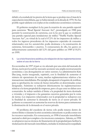 Capítulo V Política de desarrollo territorial
252
debido a la escalada de los precios de la tierra que se produjo tras el boom de la
especulación inmobiliaria, que se había iniciado en la década de 1970. No fue
posible seguir adelante con el plan en las condiciones económicas existentes.
El gobierno reemplazó la ley para la creación de una partida especial
para carreteras “Road Special Account Act”, promulgada en 1988 para
permitir la construcción de carreteras, con la ley por la que se estableció
una partida especial para instalaciones de tráfico “Traffic Facility Special
Account Act”, en virtud de la cual el 67,5% de los impuestos de tráfico y
todos los ingresos procedentes de los impuestos especiales de consumo
relacionados con los automóviles podía destinarse a la construcción de
carreteras, ferrocarriles y puertos. A consecuencia de ello, los gastos en
infraestructuras aumentaron del 5,3% del gasto público en 1989 al 10,5%
en 1999.
5. La crisis financiera asiática y la relajación de las reglamentaciones
sobre el uso de la tierra
En noviembre de 1997 el país se vio afectado por una crisis del mercado de
divisas, razón por la cual fue necesario acometer una amplia reestructuración
económica y una desregulación en varios sectores. La administración Kim
Dae-jung, recién inaugurada, suprimió, con la finalidad de aumentar el
número de operaciones de venta, muchas reglamentaciones relativas a las
transacciones inmobiliarias. Por ejemplo, desapareció el requisito de notificar,
para su aprobación, las ventas de bienes inmuebles en determinadas zonas
designadas. Asimismo se redujeron drásticamente las reglamentaciones
relativas a la tierra propiedad de empresas, pero a la que estas no daban usos
comerciales. Se redujo también el límite a la propiedad de tierra destinada
a viviendas y el impuesto a las ganancias excesivas generadas por la venta
de tierras. Los impuestos relacionados con la propiedad se redujeron con
la finalidad de aumentar la demanda de tierra en el sector privado. El
gobierno se concentró en aumentar las reservas de tierras para contrarrestar
la disminución de la demanda en el sector privado.
El problema del excedente de tierras solo podía tratarse dentro de
ciertos límites si durante la crisis económica únicamente se podía contar con
los recursos nacionales. En consecuencia, en 1998 el mercado inmobiliario
nacional se abrió por completo a los inversores extranjeros. Además, en 1998
se adoptaron nuevas técnicas de financiación de la propiedad para facilitar la
titularización del mercado inmobiliario, incluidas la titularización respaldada
 