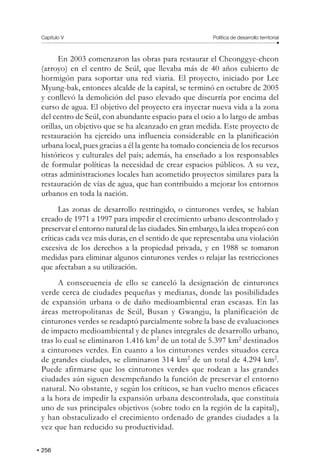 Capítulo V Política de desarrollo territorial
256
En 2003 comenzaron las obras para restaurar el Cheonggye-cheon
(arroyo) en el centro de Seúl, que llevaba más de 40 años cubierto de
hormigón para soportar una red viaria. El proyecto, iniciado por Lee
Myung-bak, entonces alcalde de la capital, se terminó en octubre de 2005
y conllevó la demolición del paso elevado que discurría por encima del
curso de agua. El objetivo del proyecto era inyectar nueva vida a la zona
del centro de Seúl, con abundante espacio para el ocio a lo largo de ambas
orillas, un objetivo que se ha alcanzado en gran medida. Este proyecto de
restauración ha ejercido una influencia considerable en la planificación
urbana local, pues gracias a él la gente ha tomado conciencia de los recursos
históricos y culturales del país; además, ha enseñado a los responsables
de formular políticas la necesidad de crear espacios públicos. A su vez,
otras administraciones locales han acometido proyectos similares para la
restauración de vías de agua, que han contribuido a mejorar los entornos
urbanos en toda la nación.
Las zonas de desarrollo restringido, o cinturones verdes, se habían
creado de 1971 a 1997 para impedir el crecimiento urbano descontrolado y
preservar el entorno natural de las ciudades. Sin embargo, la idea tropezó con
críticas cada vez más duras, en el sentido de que representaba una violación
excesiva de los derechos a la propiedad privada, y en 1988 se tomaron
medidas para eliminar algunos cinturones verdes o relajar las restricciones
que afectaban a su utilización.
A consecuencia de ello se canceló la designación de cinturones
verde cerca de ciudades pequeñas y medianas, donde las posibilidades
de expansión urbana o de daño medioambiental eran escasas. En las
áreas metropolitanas de Seúl, Busan y Gwangju, la planificación de
cinturones verdes se readaptó parcialmente sobre la base de evaluaciones
de impacto medioambiental y de planes integrales de desarrollo urbano,
tras lo cual se eliminaron 1.416 km2
de un total de 5.397 km2
destinados
a cinturones verdes. En cuanto a los cinturones verdes situados cerca
de grandes ciudades, se eliminaron 314 km2
de un total de 4.294 km2
.
Puede afirmarse que los cinturones verdes que rodean a las grandes
ciudades aún siguen desempeñando la función de preservar el entorno
natural. No obstante, y según los críticos, se han vuelto menos eficaces
a la hora de impedir la expansión urbana descontrolada, que constituía
uno de sus principales objetivos (sobre todo en la región de la capital),
y han obstaculizado el crecimiento ordenado de grandes ciudades a la
vez que han reducido su productividad.
 