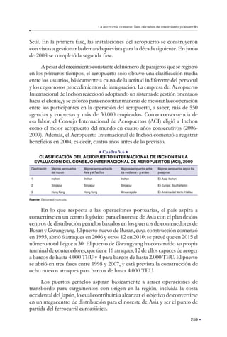 259
La economía coreana: Seis décadas de crecimiento y desarrollo
Seúl. En la primera fase, las instalaciones del aeropuerto se construyeron
con vistas a gestionar la demanda prevista para la década siguiente. En junio
de 2008 se completó la segunda fase.
A pesar del crecimiento constante del número de pasajeros que se registró
en los primeros tiempos, el aeropuerto solo obtuvo una clasificación media
entre los usuarios, básicamente a causa de la actitud indiferente del personal
y los engorrosos procedimientos de inmigración. La empresa del Aeropuerto
Internacional de Inchon reaccionó adoptando un sistema de gestión orientado
hacia el cliente, y se esforzó para encontrar maneras de mejorar la cooperación
entre los participantes en la operación del aeropuerto, a saber, más de 550
agencias y empresas y más de 30.000 empleados. Como consecuencia de
esa labor, el Consejo Internacional de Aeropuertos (ACI) eligió a Inchon
como el mejor aeropuerto del mundo en cuatro años consecutivos (2006-
2009). Además, el Aeropuerto Internacional de Inchon comenzó a registrar
beneficios en 2004, es decir, cuatro años antes de lo previsto.
• Cuadro V.6 •
CLASIFICACIÓN DEL AEROPUERTO INTERNACIONAL DE INCHON EN LA
EVALUACIÓN DEL CONSEJO INTERNACIONAL DE AEROPUERTOS (ACI), 2009
Clasificación Mejores aeropuertos
del mundo
Mejores aeropuertos de
Asia y el Pacífico
Mejores aeropuertos entre
los medianos y grandes
Mejores aeropuertos según los
pasajeros
1 Inchon Inchon Inchon En Asia: Inchon
2 Singapur Singapur Singapur En Europa: Southampton
3 Hong Kong Hong Kong Mineanápolis En América del Norte: Halifax
Fuente: Elaboración propia.
En lo que respecta a las operaciones portuarias, el país aspira a
convertirse en un centro logístico para el noreste de Asia con el plan de dos
centros de distribución gemelos basados en los puertos de contenedores de
Busan y Gwangyang. El puerto nuevo de Busan, cuya construcción comenzó
en 1995, abrió 6 atraques en 2006 y otros 12 en 2010; se prevé que en 2015 el
número total llegue a 30. El puerto de Gwangyang ha construido su propia
terminal de contenedores, que tiene 16 atraques, 12 de ellos capaces de acoger
a barcos de hasta 4.000 TEU y 4 para barcos de hasta 2.000 TEU. El puerto
se abrió en tres fases entre 1998 y 2007, y está prevista la construcción de
ocho nuevos atraques para barcos de hasta 4.000 TEU.
Los puertos gemelos aspiran básicamente a atraer operaciones de
transbordo para cargamentos con origen en la región, incluida la costa
occidental del Japón, lo cual contribuirá a alcanzar el objetivo de convertirse
en un megacentro de distribución para el noreste de Asia y ser el punto de
partida del ferrocarril euroasiático.
 