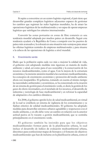 Capítulo V Política de desarrollo territorial
260
Si aspira a convertirse en un centro logístico regional, el país tiene que
desarrollar grandes complejos logísticos adyacentes capaces de gestionar
los cambios que registran las redes logísticas mundiales, ha de atraer las
operaciones logísticas de las multinacionales y ser capaz de operar empresas
logísticas que satisfagan los criterios internacionales.
Convertir las zonas portuarias en zonas de libre comercio es una
tendencia mundial adoptada por muchos países en desarrollo. Seguir esta
tendencia ayudará a la República de Corea a competir con los puertos de
países más avanzados y la colocará en una situación más ventajosa para atraer
las oficinas logísticas centrales de empresas multinacionales y para situarse
a la cabeza de las operaciones de logística a nivel mundial.
5. Crecimiento verde
Dado que la población aspira cada vez más a mejorar la calidad de vida,
el gobierno está adoptando medidas más rigurosas en materia de medio
ambiente y salud, así como para el uso sostenible y la conservación de los
recursos medioambientales, como el agua. Con la mejora de la estructura
económica y la creciente atención mundial a las cuestiones medioambientales,
los conceptos de crecimiento económico y protección del medio ambiente
ahora son inseparables. El gobierno, tomando en cuenta al mismo tiempo
las necesidades ambientales y económicas, se ha concentrado en la creación
de un sistema de gestión para el crecimiento verde, es decir, la gestión de los
gases de efecto invernadero, en el reciclado de los recursos, el desarrollo de
industrias y tecnología de base medioambiental y en reforzar la capacidad
de adaptación a los cambios climáticos.
En 2008, el gobierno aprobó la ley de salud medioambiental, en virtud
de la cual se establecía un sistema de vigilancia de los contaminantes y se
fijaban criterios de calidad medioambientales. El gobierno ha adoptado
medidas para desarrollar entornos urbanos agradables y respetuosos con el
medio ambiente, y en ello debe verse un cambio en relación con la anterior
actitud pasiva en lo tocante a gestión medioambiental, que se centraba
principalmente en el crecimiento verde.
El gobierno también ha insistido para que los objetivos
medioambientales formen parte de la planificación urbana, lo cual
incluye el desarrollo de índices de evaluación medioambiental urbana,
directrices para confeccionar mapas de biotopos y el fomento de objetivos
medioambientales que han de incluirse en la planificación urbana, como el
 
