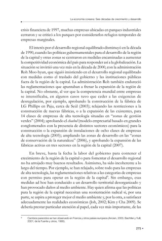 275
La economía coreana: Seis décadas de crecimiento y desarrollo
crisis financiera de 1997, muchas empresas ubicadas en parques industriales
cerraron y se criticó a los parques por considerarlos refugios temporales de
empresas marginales.
El interés por el desarrollo regional equilibrado disminuyó en la década
de 1990, cuando las políticas gubernamentales para el desarrollo de la región
de la capital y otras zonas se centraron en medidas encaminadas a aumentar
la competitividad económica del país para responder así a la globalización. La
situación se invirtió una vez más en la década de 2000, con la administración
Roh Moo-hyun, que siguió insistiendo en el desarrollo regional equilibrado
con medidas como el traslado del gobierno y las instituciones públicas
fuera de la región de la capital. La administración Roh también endureció
las reglamentaciones que apuntaban a frenar la expansión de la región de
la capital. No obstante, al ver que la competencia mundial entre empresas
se intensificaba, en algunos casos tuvo que ceder a las exigencias de
desregulación, por ejemplo, aprobando la construcción de la fábrica de
LG Phillips en Paju, cerca de Seúl (2003); relajando las restricciones a la
construcción de nuevas fábricas, o a la expansión de las existentes, para
14 clases de empresas de alta tecnología situadas en “zonas de gestión
verdes” (2004); aprobando el chaebol (modelo empresarial basado en grandes
conglomerados con la presencia de distintos sectores económicos) para la
construcción o la expansión de instalaciones de ocho clases de empresas
de alta tecnología (2005); ampliando las zonas de desarrollo en las “zonas
de conservación de la naturaleza” (2006), y aprobando la expansión de las
fábricas activas en tres sectores en la región de la capital (2007).
En breve, hasta la fecha la labor del gobierno para contener el
crecimiento de la región de la capital o para fomentar el desarrollo regional
no ha arrojado muy buenos resultados. Asimismo, ha sido incoherente a lo
largo del tiempo. Por ejemplo, se han relajado, sobre todo para las empresas
de alta tecnología, las reglamentaciones relativas a las categorías de empresas
con permiso para operar en la región de la capital9
. Sin embargo, esas
medidas ad hoc han conducido a un desarrollo territorial desorganizado y
han provocado daños al medio ambiente. Hay quien afirma que las políticas
para la región de la capital necesitan una reorientación radical si, por una
parte, se aspira a proteger mejor el medio ambiente y, por la otra, a satisfacer
adecuadamente las realidades económicas (Joh, 2002; Kim y Cha 2009). Se
debería prestar particular atención al papel, cada vez más importante, de las
9
Cambios parecidos se han observado en Francia y otros países europeos (Ancien, 2005; Bachtler y Yuill,
2001; de la Fuente y otros, 1995).
 