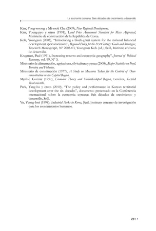 281
La economía coreana: Seis décadas de crecimiento y desarrollo
Kim, Yong-woong y Mi-sook Cha (2009), New Regional Development.
Kim, Young-pyo y otros (1991), Land Price Assessment Standard for Mass Appraisal,
Ministerio de construcción de la República de Corea.
Koh, Youngsun (2008), “Introducing a block-grant system for the national balanced
development special account”, Regional Policy for the 21st Century: Goals and Strategies,
Research Monograph, Nº 2008-03, Youngsun Koh (ed.), Seúl, Instituto coreano
de desarrollo.
Krugman, Paul (1991), Increasing returns and economic geography”, Journal of Political
Economy, vol. 99, Nº 3.
Ministerio de alimentación, agricultura, silvicultura y pesca (2008), Major Statistics on Food,
Forestry and Fisheries.
Ministerio de construcción (1977), A Study on Measures Taken for the Control of Over-
concentration in the Capital Region.
Myrdal, Gunnar (1957), Economic Theory and Underdeveloped Region, Londres, Gerald
Duckworth.
Park, Yang-ho y otros (2010), “The policy and performance in Korean territorial
development over the six decades”, documento presentado en la Conferencia
internacional sobre la economía coreana: Seis décadas de crecimiento y
desarrollo, Seúl.
Yu, Yeong-hwi (1998), Industrial Parks in Korea, Seúl, Instituto coreano de investigación
para los asentamientos humanos.
 