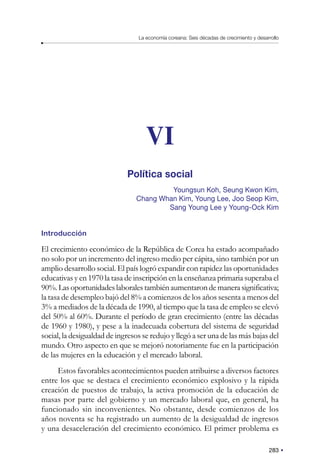 283
La economía coreana: Seis décadas de crecimiento y desarrollo
VI
Política social
Youngsun Koh, Seung Kwon Kim,
Chang Whan Kim, Young Lee, Joo Seop Kim,
Sang Young Lee y Young-Ock Kim
Introducción
El crecimiento económico de la República de Corea ha estado acompañado
no solo por un incremento del ingreso medio per cápita, sino también por un
amplio desarrollo social. El país logró expandir con rapidez las oportunidades
educativas y en 1970 la tasa de inscripción en la enseñanza primaria superaba el
90%.Lasoportunidadeslaboralestambiénaumentarondemanerasignificativa;
la tasa de desempleo bajó del 8% a comienzos de los años sesenta a menos del
3% a mediados de la década de 1990, al tiempo que la tasa de empleo se elevó
del 50% al 60%. Durante el período de gran crecimiento (entre las décadas
de 1960 y 1980), y pese a la inadecuada cobertura del sistema de seguridad
social, la desigualdad de ingresos se redujo y llegó a ser una de las más bajas del
mundo. Otro aspecto en que se mejoró notoriamente fue en la participación
de las mujeres en la educación y el mercado laboral.
Estos favorables acontecimientos pueden atribuirse a diversos factores
entre los que se destaca el crecimiento económico explosivo y la rápida
creación de puestos de trabajo, la activa promoción de la educación de
masas por parte del gobierno y un mercado laboral que, en general, ha
funcionado sin inconvenientes. No obstante, desde comienzos de los
años noventa se ha registrado un aumento de la desigualdad de ingresos
y una desaceleración del crecimiento económico. El primer problema es
 