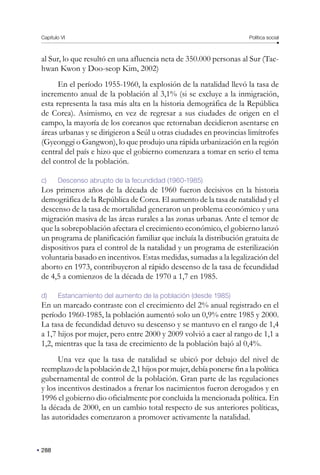 Capítulo VI Política social
288
al Sur, lo que resultó en una afluencia neta de 350.000 personas al Sur (Tae-
hwan Kwon y Doo-seop Kim, 2002)
En el período 1955-1960, la explosión de la natalidad llevó la tasa de
incremento anual de la población al 3,1% (si se excluye a la inmigración,
esta representa la tasa más alta en la historia demográfica de la República
de Corea). Asimismo, en vez de regresar a sus ciudades de origen en el
campo, la mayoría de los coreanos que retornaban decidieron asentarse en
áreas urbanas y se dirigieron a Seúl u otras ciudades en provincias limítrofes
(Gyeonggi o Gangwon), lo que produjo una rápida urbanización en la región
central del país e hizo que el gobierno comenzara a tomar en serio el tema
del control de la población.
c) Descenso abrupto de la fecundidad (1960-1985)
Los primeros años de la década de 1960 fueron decisivos en la historia
demográfica de la República de Corea. El aumento de la tasa de natalidad y el
descenso de la tasa de mortalidad generaron un problema económico y una
migración masiva de las áreas rurales a las zonas urbanas. Ante el temor de
que la sobrepoblación afectara el crecimiento económico, el gobierno lanzó
un programa de planificación familiar que incluía la distribución gratuita de
dispositivos para el control de la natalidad y un programa de esterilización
voluntaria basado en incentivos. Estas medidas, sumadas a la legalización del
aborto en 1973, contribuyeron al rápido descenso de la tasa de fecundidad
de 4,5 a comienzos de la década de 1970 a 1,7 en 1985.
d) Estancamiento del aumento de la población (desde 1985)
En un marcado contraste con el crecimiento del 2% anual registrado en el
período 1960-1985, la población aumentó solo un 0,9% entre 1985 y 2000.
La tasa de fecundidad detuvo su descenso y se mantuvo en el rango de 1,4
a 1,7 hijos por mujer, pero entre 2000 y 2009 volvió a caer al rango de 1,1 a
1,2, mientras que la tasa de crecimiento de la población bajó al 0,4%.
Una vez que la tasa de natalidad se ubicó por debajo del nivel de
reemplazo de la población de 2,1 hijos por mujer, debía ponerse fin a la política
gubernamental de control de la población. Gran parte de las regulaciones
y los incentivos destinados a frenar los nacimientos fueron derogados y en
1996 el gobierno dio oficialmente por concluida la mencionada política. En
la década de 2000, en un cambio total respecto de sus anteriores políticas,
las autoridades comenzaron a promover activamente la natalidad.
 
