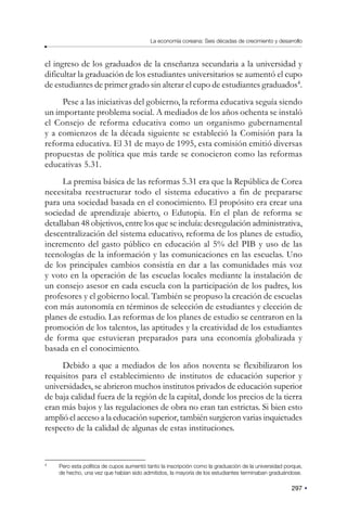 297
La economía coreana: Seis décadas de crecimiento y desarrollo
el ingreso de los graduados de la enseñanza secundaria a la universidad y
dificultar la graduación de los estudiantes universitarios se aumentó el cupo
de estudiantes de primer grado sin alterar el cupo de estudiantes graduados4
.
Pese a las iniciativas del gobierno, la reforma educativa seguía siendo
un importante problema social. A mediados de los años ochenta se instaló
el Consejo de reforma educativa como un organismo gubernamental
y a comienzos de la década siguiente se estableció la Comisión para la
reforma educativa. El 31 de mayo de 1995, esta comisión emitió diversas
propuestas de política que más tarde se conocieron como las reformas
educativas 5.31.
La premisa básica de las reformas 5.31 era que la República de Corea
necesitaba reestructurar todo el sistema educativo a fin de prepararse
para una sociedad basada en el conocimiento. El propósito era crear una
sociedad de aprendizaje abierto, o Edutopia. En el plan de reforma se
detallaban 48 objetivos, entre los que se incluía: desregulación administrativa,
descentralización del sistema educativo, reforma de los planes de estudio,
incremento del gasto público en educación al 5% del PIB y uso de las
tecnologías de la información y las comunicaciones en las escuelas. Uno
de los principales cambios consistía en dar a las comunidades más voz
y voto en la operación de las escuelas locales mediante la instalación de
un consejo asesor en cada escuela con la participación de los padres, los
profesores y el gobierno local. También se propuso la creación de escuelas
con más autonomía en términos de selección de estudiantes y elección de
planes de estudio. Las reformas de los planes de estudio se centraron en la
promoción de los talentos, las aptitudes y la creatividad de los estudiantes
de forma que estuvieran preparados para una economía globalizada y
basada en el conocimiento.
Debido a que a mediados de los años noventa se flexibilizaron los
requisitos para el establecimiento de institutos de educación superior y
universidades, se abrieron muchos institutos privados de educación superior
de baja calidad fuera de la región de la capital, donde los precios de la tierra
eran más bajos y las regulaciones de obra no eran tan estrictas. Si bien esto
amplió el acceso a la educación superior, también surgieron varias inquietudes
respecto de la calidad de algunas de estas instituciones.
4
Pero esta política de cupos aumentó tanto la inscripción como la graduación de la universidad porque,
de hecho, una vez que habían sido admitidos, la mayoría de los estudiantes terminaban graduándose.
 