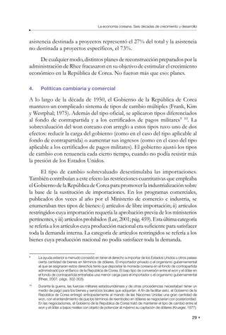 29
La economía coreana: Seis décadas de crecimiento y desarrollo
asistencia destinada a proyectos representó el 27% del total y la asistencia
no destinada a proyectos específicos, el 73%.
De cualquier modo, distintos planes de reconstrucción preparados por la
administración de Rhee fracasaron en su objetivo de estimular el crecimiento
económico en la República de Corea. No fueron más que eso: planes.
4. Políticas cambiaria y comercial
A lo largo de la década de 1950, el Gobierno de la República de Corea
mantuvo un complicado sistema de tipos de cambio múltiples (Frank, Kim
y Westphal; 1975). Además del tipo oficial, se aplicaron tipos diferenciados
al fondo de contrapartida y a los certificados de pagos militares9 10
. La
sobrevaluación del won coreano con arreglo a estos tipos tuvo uno de dos
efectos: reducir la carga del gobierno (como en el caso del tipo aplicable al
fondo de contrapartida) o aumentar sus ingresos (como en el caso del tipo
aplicable a los certificados de pagos militares). El gobierno ajustó los tipos
de cambio con renuencia cada cierto tiempo, cuando no podía resistir más
la presión de los Estados Unidos.
El tipo de cambio sobrevaluado desestimulaba las importaciones.
También contribuían a este efecto las restricciones cuantitativas que empleaba
el Gobierno de la República de Corea para promover la industrialización sobre
la base de la sustitución de importaciones. En los programas comerciales,
publicados dos veces al año por el Ministerio de comercio e industria, se
enumeraban tres tipos de bienes: i) artículos de libre importación; ii) artículos
restringidos cuya importación requería la aprobación previa de los ministerios
pertinentes,yiii)artículosprohibidos(Lee,2001;pág.459).Estaúltimacategoría
se refería a los artículos cuya producción nacional era suficiente para satisfacer
toda la demanda interna. La categoría de artículos restringidos se refería a los
bienes cuya producción nacional no podía satisfacer toda la demanda.
9
La ayuda exterior a menudo consistió en tener el derecho a importar de los Estados Unidos u otros países
cierta cantidad de bienes en términos de dólares. El importador privado o el organismo gubernamental
al que se asignaran estos derechos tenía que depositar la moneda coreana en el fondo de contrapartida
administrado por el Banco de la República de Corea. El bajo tipo de conversión entre el won y el dólar en
el fondo de contrapartida entrañaba una menor carga para el importador o el organismo gubernamental
(Rhee, 2007, págs. 302-303).
10
Durante la guerra, las fuerzas militares estadounidenses y de otras procedencias necesitaban tener un
medio de pago para los bienes y servicios locales que adquirían. A fin de facilitar esto, el Gobierno de la
República de Corea entregó anticipadamente al mando de las Naciones Unidas una gran cantidad de
won, con el entendimiento de que los términos de reembolso en dólares se negociarían con posterioridad.
En las negociaciones, el Gobierno de la República de Corea trató de mantener el tipo de cambio entre el
won y el dólar a bajos niveles con objeto de potenciar al máximo su captación de dólares (Krueger, 1977).
 