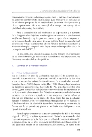 305
La economía coreana: Seis décadas de crecimiento y desarrollo
diferencia con otros mercados es que, en este caso, el factor es el ser humano).
El gobierno ha intervenido en el mercado para proteger a los trabajadores
de los abusos por parte de los empleadores, promover sus capacidades y
ofrecer apoyo monetario a los desempleados, aunque eso suponga cierta
pérdida de eficiencia y flexibilidad.
Ante la desaceleración del crecimiento de la población y el aumento
de la desigualdad de ingresos, lo más urgente es aumentar el empleo entre
los jóvenes, las mujeres y las personas mayores, y para ello se requiere un
esfuerzo coordinado entre varias áreas de política. En el mercado laboral,
es necesario reducir la estabilidad laboral para los despidos individuales y
aumentar el empleo temporal hasta llegar a un nivel comparable con el de
otros países de la OCDE.
En esta sección se analiza el mercado laboral coreano en el transcurso
de los últimos 60 años, se destacan sus características más importantes y se
discuten temas vinculados a las políticas.
2. Cambios en el mercado laboral
a) Primer punto de inflexión
En los últimos 60 años se destacaron tres puntos de inflexión en el
mercado laboral coreano. El primero ocurrió a mediados de los años
setenta, cuando el mundo de la oferta ilimitada de mano de obra, como lo
describía Lewis (1954), llegó a su fin (Bai, 1982). Durante la primera fase
de desarrollo económico (de la década de 1960 a mediados de los años
setenta), gran cantidad de trabajadores subempleados se desempeñaban en
las áreas rurales y la mano de obra fluía de manera continua hacia las áreas
urbanas. Los motores económicos en ese momento eran las industrias
con un uso intensivo de la mano de obra, como las que producían
pelucas y zapatos, que solo necesitaban trabajadores poco calificados.
A las instituciones de educación secundaria profesional y los centros de
formación de las grandes empresas se les hacía muy fácil proveer este
tipo de trabajadores.
Pese al rápido descenso de la tasa de desempleo del 8% al 4% (véase
el gráfico VI.13), la oferta aparentemente ilimitada de mano de obra
comenzó a agotarse, en señal de lo que era el final del mundo lewisiano. En
la segunda mitad de los años setenta, la transformación de la economía en
una economía basada en las industrias pesada y química, en cierto modo
 