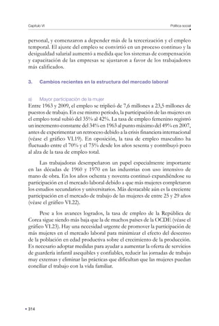 Capítulo VI Política social
314
personal, y comenzaron a depender más de la tercerización y el empleo
temporal. El ajuste del empleo se convirtió en un proceso continuo y la
desigualdad salarial aumentó a medida que los sistemas de compensación
y capacitación de las empresas se ajustaron a favor de los trabajadores
más calificados.
3. Cambios recientes en la estructura del mercado laboral
a) Mayor participación de la mujer
Entre 1963 y 2009, el empleo se triplicó de 7,6 millones a 23,5 millones de
puestos de trabajo. En ese mismo período, la participación de las mujeres en
el empleo total subió del 35% al 42%. La tasa de empleo femenino registró
un incremento constante del 34% en 1963 al punto máximo del 49% en 2007,
antes de experimentar un retroceso debido a la crisis financiera internacional
(véase el gráfico VI.19). En oposición, la tasa de empleo masculino ha
fluctuado entre el 70% y el 75% desde los años sesenta y contribuyó poco
al alza de la tasa de empleo total.
Las trabajadoras desempeñaron un papel especialmente importante
en las décadas de 1960 y 1970 en las industrias con uso intensivo de
mano de obra. En los años ochenta y noventa continuó expandiéndose su
participación en el mercado laboral debido a que más mujeres completaron
los estudios secundarios y universitarios. Más destacable aún es la creciente
participación en el mercado de trabajo de las mujeres de entre 25 y 29 años
(véase el gráfico VI.22).
Pese a los avances logrados, la tasa de empleo de la República de
Corea sigue siendo más baja que la de muchos países de la OCDE (véase el
gráfico VI.23). Hay una necesidad urgente de promover la participación de
más mujeres en el mercado laboral para minimizar el efecto del descenso
de la población en edad productiva sobre el crecimiento de la producción.
Es necesario adoptar medidas para ayudar a aumentar la oferta de servicios
de guardería infantil asequibles y confiables, reducir las jornadas de trabajo
muy extensas y eliminar las prácticas que dificultan que las mujeres puedan
conciliar el trabajo con la vida familiar.
 