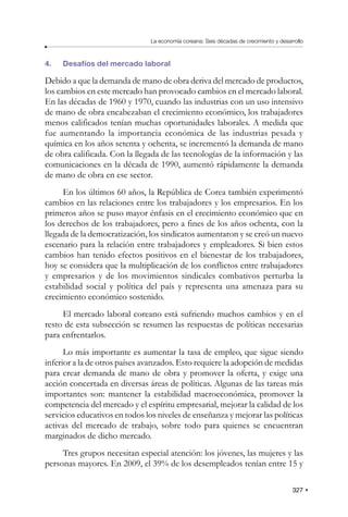 327
La economía coreana: Seis décadas de crecimiento y desarrollo
4. Desafíos del mercado laboral
Debido a que la demanda de mano de obra deriva del mercado de productos,
los cambios en este mercado han provocado cambios en el mercado laboral.
En las décadas de 1960 y 1970, cuando las industrias con un uso intensivo
de mano de obra encabezaban el crecimiento económico, los trabajadores
menos calificados tenían muchas oportunidades laborales. A medida que
fue aumentando la importancia económica de las industrias pesada y
química en los años setenta y ochenta, se incrementó la demanda de mano
de obra calificada. Con la llegada de las tecnologías de la información y las
comunicaciones en la década de 1990, aumentó rápidamente la demanda
de mano de obra en ese sector.
En los últimos 60 años, la República de Corea también experimentó
cambios en las relaciones entre los trabajadores y los empresarios. En los
primeros años se puso mayor énfasis en el crecimiento económico que en
los derechos de los trabajadores, pero a fines de los años ochenta, con la
llegada de la democratización, los sindicatos aumentaron y se creó un nuevo
escenario para la relación entre trabajadores y empleadores. Si bien estos
cambios han tenido efectos positivos en el bienestar de los trabajadores,
hoy se considera que la multiplicación de los conflictos entre trabajadores
y empresarios y de los movimientos sindicales combativos perturba la
estabilidad social y política del país y representa una amenaza para su
crecimiento económico sostenido.
El mercado laboral coreano está sufriendo muchos cambios y en el
resto de esta subsección se resumen las respuestas de políticas necesarias
para enfrentarlos.
Lo más importante es aumentar la tasa de empleo, que sigue siendo
inferior a la de otros países avanzados. Esto requiere la adopción de medidas
para crear demanda de mano de obra y promover la oferta, y exige una
acción concertada en diversas áreas de políticas. Algunas de las tareas más
importantes son: mantener la estabilidad macroeconómica, promover la
competencia del mercado y el espíritu empresarial, mejorar la calidad de los
servicios educativos en todos los niveles de enseñanza y mejorar las políticas
activas del mercado de trabajo, sobre todo para quienes se encuentran
marginados de dicho mercado.
Tres grupos necesitan especial atención: los jóvenes, las mujeres y las
personas mayores. En 2009, el 39% de los desempleados tenían entre 15 y
 
