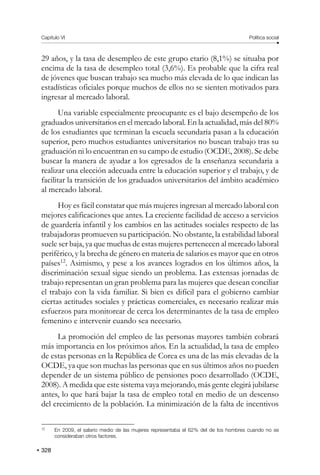 Capítulo VI Política social
328
29 años, y la tasa de desempleo de este grupo etario (8,1%) se situaba por
encima de la tasa de desempleo total (3,6%). Es probable que la cifra real
de jóvenes que buscan trabajo sea mucho más elevada de lo que indican las
estadísticas oficiales porque muchos de ellos no se sienten motivados para
ingresar al mercado laboral.
Una variable especialmente preocupante es el bajo desempeño de los
graduados universitarios en el mercado laboral. En la actualidad, más del 80%
de los estudiantes que terminan la escuela secundaria pasan a la educación
superior, pero muchos estudiantes universitarios no buscan trabajo tras su
graduación ni lo encuentran en su campo de estudio (OCDE, 2008). Se debe
buscar la manera de ayudar a los egresados de la enseñanza secundaria a
realizar una elección adecuada entre la educación superior y el trabajo, y de
facilitar la transición de los graduados universitarios del ámbito académico
al mercado laboral.
Hoy es fácil constatar que más mujeres ingresan al mercado laboral con
mejores calificaciones que antes. La creciente facilidad de acceso a servicios
de guardería infantil y los cambios en las actitudes sociales respecto de las
trabajadoras promueven su participación. No obstante, la estabilidad laboral
suele ser baja, ya que muchas de estas mujeres pertenecen al mercado laboral
periférico, y la brecha de género en materia de salarios es mayor que en otros
países12
. Asimismo, y pese a los avances logrados en los últimos años, la
discriminación sexual sigue siendo un problema. Las extensas jornadas de
trabajo representan un gran problema para las mujeres que desean conciliar
el trabajo con la vida familiar. Si bien es difícil para el gobierno cambiar
ciertas actitudes sociales y prácticas comerciales, es necesario realizar más
esfuerzos para monitorear de cerca los determinantes de la tasa de empleo
femenino e intervenir cuando sea necesario.
La promoción del empleo de las personas mayores también cobrará
más importancia en los próximos años. En la actualidad, la tasa de empleo
de estas personas en la República de Corea es una de las más elevadas de la
OCDE, ya que son muchas las personas que en sus últimos años no pueden
depender de un sistema público de pensiones poco desarrollado (OCDE,
2008). A medida que este sistema vaya mejorando, más gente elegirá jubilarse
antes, lo que hará bajar la tasa de empleo total en medio de un descenso
del crecimiento de la población. La minimización de la falta de incentivos
12
En 2009, el salario medio de las mujeres representaba el 62% del de los hombres cuando no se
consideraban otros factores.
 