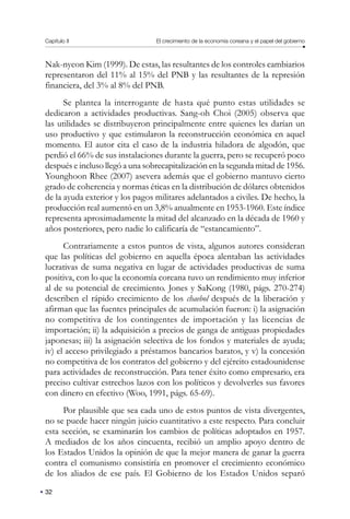 Capítulo II El crecimiento de la economía coreana y el papel del gobierno
32
Nak-nyeon Kim (1999). De estas, las resultantes de los controles cambiarios
representaron del 11% al 15% del PNB y las resultantes de la represión
financiera, del 3% al 8% del PNB.
Se plantea la interrogante de hasta qué punto estas utilidades se
dedicaron a actividades productivas. Sang-oh Choi (2005) observa que
las utilidades se distribuyeron principalmente entre quienes les darían un
uso productivo y que estimularon la reconstrucción económica en aquel
momento. El autor cita el caso de la industria hiladora de algodón, que
perdió el 66% de sus instalaciones durante la guerra, pero se recuperó poco
después e incluso llegó a una sobrecapitalización en la segunda mitad de 1956.
Younghoon Rhee (2007) asevera además que el gobierno mantuvo cierto
grado de coherencia y normas éticas en la distribución de dólares obtenidos
de la ayuda exterior y los pagos militares adelantados a civiles. De hecho, la
producción real aumentó en un 3,8% anualmente en 1953-1960. Este índice
representa aproximadamente la mitad del alcanzado en la década de 1960 y
años posteriores, pero nadie lo calificaría de “estancamiento”.
Contrariamente a estos puntos de vista, algunos autores consideran
que las políticas del gobierno en aquella época alentaban las actividades
lucrativas de suma negativa en lugar de actividades productivas de suma
positiva, con lo que la economía coreana tuvo un rendimiento muy inferior
al de su potencial de crecimiento. Jones y SaKong (1980, págs. 270-274)
describen el rápido crecimiento de los chaebol después de la liberación y
afirman que las fuentes principales de acumulación fueron: i) la asignación
no competitiva de los contingentes de importación y las licencias de
importación; ii) la adquisición a precios de ganga de antiguas propiedades
japonesas; iii) la asignación selectiva de los fondos y materiales de ayuda;
iv) el acceso privilegiado a préstamos bancarios baratos, y v) la concesión
no competitiva de los contratos del gobierno y del ejército estadounidense
para actividades de reconstrucción. Para tener éxito como empresario, era
preciso cultivar estrechos lazos con los políticos y devolverles sus favores
con dinero en efectivo (Woo, 1991, págs. 65-69).
Por plausible que sea cada uno de estos puntos de vista divergentes,
no se puede hacer ningún juicio cuantitativo a este respecto. Para concluir
esta sección, se examinarán los cambios de políticas adoptados en 1957.
A mediados de los años cincuenta, recibió un amplio apoyo dentro de
los Estados Unidos la opinión de que la mejor manera de ganar la guerra
contra el comunismo consistiría en promover el crecimiento económico
de los aliados de ese país. El Gobierno de los Estados Unidos separó
 