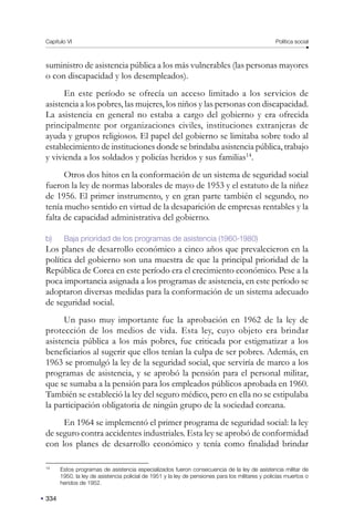 Capítulo VI Política social
334
suministro de asistencia pública a los más vulnerables (las personas mayores
o con discapacidad y los desempleados).
En este período se ofrecía un acceso limitado a los servicios de
asistencia a los pobres, las mujeres, los niños y las personas con discapacidad.
La asistencia en general no estaba a cargo del gobierno y era ofrecida
principalmente por organizaciones civiles, instituciones extranjeras de
ayuda y grupos religiosos. El papel del gobierno se limitaba sobre todo al
establecimiento de instituciones donde se brindaba asistencia pública, trabajo
y vivienda a los soldados y policías heridos y sus familias14
.
Otros dos hitos en la conformación de un sistema de seguridad social
fueron la ley de normas laborales de mayo de 1953 y el estatuto de la niñez
de 1956. El primer instrumento, y en gran parte también el segundo, no
tenía mucho sentido en virtud de la desaparición de empresas rentables y la
falta de capacidad administrativa del gobierno.
b) Baja prioridad de los programas de asistencia (1960-1980)
Los planes de desarrollo económico a cinco años que prevalecieron en la
política del gobierno son una muestra de que la principal prioridad de la
República de Corea en este período era el crecimiento económico. Pese a la
poca importancia asignada a los programas de asistencia, en este período se
adoptaron diversas medidas para la conformación de un sistema adecuado
de seguridad social.
Un paso muy importante fue la aprobación en 1962 de la ley de
protección de los medios de vida. Esta ley, cuyo objeto era brindar
asistencia pública a los más pobres, fue criticada por estigmatizar a los
beneficiarios al sugerir que ellos tenían la culpa de ser pobres. Además, en
1963 se promulgó la ley de la seguridad social, que serviría de marco a los
programas de asistencia, y se aprobó la pensión para el personal militar,
que se sumaba a la pensión para los empleados públicos aprobada en 1960.
También se estableció la ley del seguro médico, pero en ella no se estipulaba
la participación obligatoria de ningún grupo de la sociedad coreana.
En 1964 se implementó el primer programa de seguridad social: la ley
de seguro contra accidentes industriales. Esta ley se aprobó de conformidad
con los planes de desarrollo económico y tenía como finalidad brindar
14
Estos programas de asistencia especializados fueron consecuencia de la ley de asistencia militar de
1950, la ley de asistencia policial de 1951 y la ley de pensiones para los militares y policías muertos o
heridos de 1952.
 