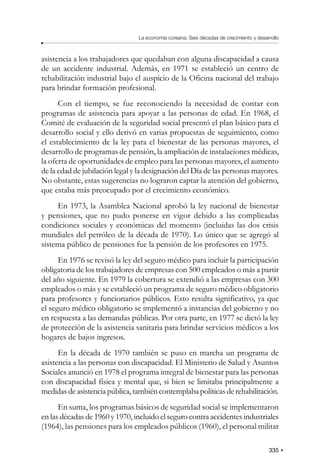 335
La economía coreana: Seis décadas de crecimiento y desarrollo
asistencia a los trabajadores que quedaban con alguna discapacidad a causa
de un accidente industrial. Además, en 1971 se estableció un centro de
rehabilitación industrial bajo el auspicio de la Oficina nacional del trabajo
para brindar formación profesional.
Con el tiempo, se fue reconociendo la necesidad de contar con
programas de asistencia para apoyar a las personas de edad. En 1968, el
Comité de evaluación de la seguridad social presentó el plan básico para el
desarrollo social y ello derivó en varias propuestas de seguimiento, como
el establecimiento de la ley para el bienestar de las personas mayores, el
desarrollo de programas de pensión, la ampliación de instalaciones médicas,
la oferta de oportunidades de empleo para las personas mayores, el aumento
de la edad de jubilación legal y la designación del Día de las personas mayores.
No obstante, estas sugerencias no lograron captar la atención del gobierno,
que estaba más preocupado por el crecimiento económico.
En 1973, la Asamblea Nacional aprobó la ley nacional de bienestar
y pensiones, que no pudo ponerse en vigor debido a las complicadas
condiciones sociales y económicas del momento (incluidas las dos crisis
mundiales del petróleo de la década de 1970). Lo único que se agregó al
sistema público de pensiones fue la pensión de los profesores en 1975.
En 1976 se revisó la ley del seguro médico para incluir la participación
obligatoria de los trabajadores de empresas con 500 empleados o más a partir
del año siguiente. En 1979 la cobertura se extendió a las empresas con 300
empleados o más y se estableció un programa de seguro médico obligatorio
para profesores y funcionarios públicos. Esto resulta significativo, ya que
el seguro médico obligatorio se implementó a instancias del gobierno y no
en respuesta a las demandas públicas. Por otra parte, en 1977 se dictó la ley
de protección de la asistencia sanitaria para brindar servicios médicos a los
hogares de bajos ingresos.
En la década de 1970 también se puso en marcha un programa de
asistencia a las personas con discapacidad. El Ministerio de Salud y Asuntos
Sociales anunció en 1978 el programa integral de bienestar para las personas
con discapacidad física y mental que, si bien se limitaba principalmente a
medidas de asistencia pública, también contemplaba políticas de rehabilitación.
En suma, los programas básicos de seguridad social se implementaron
en las décadas de 1960 y 1970, incluido el seguro contra accidentes industriales
(1964), las pensiones para los empleados públicos (1960), el personal militar
 