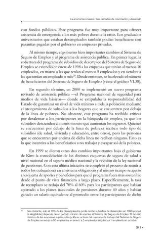 341
La economía coreana: Seis décadas de crecimiento y desarrollo
con fondos públicos. Este programa fue muy importante para ofrecer
asistencia de emergencia a los más pobres durante la crisis. Los graduados
universitarios que estaban desempleados también podían beneficiarse con
pasantías pagadas por el gobierno en empresas privadas.
Al mismo tiempo, el gobierno hizo importantes cambios al Sistema de
Seguro de Empleo y al programa de asistencia pública. En primer lugar, la
cobertura del programa de subsidios de desempleo del Sistema de Seguro de
Empleo se extendió en enero de 1998 a las empresas que tenían al menos 10
empleados, en marzo a las que tenían al menos 5 empleados y en octubre a
las que tenían un empleado o más20
. Desde entonces, se ha elevado el número
de beneficiarios del Sistema de Seguro de Empleo (véase el gráfico VI.38).
En segundo término, en 2000 se implementó un nuevo programa
revisado de asistencia pública —el Programa nacional de seguridad para
medios de vida básicos— donde se estipulaba la responsabilidad del
Estado de garantizar un nivel de vida mínimo a toda la población mediante
el otorgamiento de subsidios a los hogares que se encuentren por debajo
de la línea de pobreza. No obstante, este programa ha recibido críticas
por desalentar a los participantes en la búsqueda de empleo, ya que los
subsidios descienden el mismo monto que aumentan los ingresos. Quienes
se encuentran por debajo de la línea de pobreza reciben todo tipo de
subsidios (de salud, vivienda y educación, entre otros), pero las personas
que se encuentran por encima de dicha línea no reciben ninguno. Esto es
lo que incentiva a los beneficiarios a no trabajar y escapar así de la pobreza.
En 1999 se dieron otros dos cambios importantes bajo el gobierno
de Kim: la consolidación de los distintos esquemas de seguro de salud a
nivel nacional en el seguro médico nacional y la revisión de la ley nacional
de pensiones. Con esta última iniciativa se completó el proceso de reunir a
todos los trabajadores en el sistema obligatorio y al mismo tiempo se ajustó
el esquema de aportes y beneficios para que el programa fuera más sostenible
desde el punto de vista financiero a largo plazo. Específicamente, la tasa
de reemplazo se redujo del 70% al 60% para los participantes que habían
aportado a los planes nacionales de pensiones durante 40 años y habían
ganado un salario equivalente al promedio entre los participantes de dicho
20
No obstante, solo el 10% de los desempleados podía recibir subsidios de desempleo en 1998 porque
la elegibilidad depende de un período mínimo de aportes al Sistema de Seguro de Empleo. El tamaño
mínimo de las empresas sujetas a las políticas activas del mercado de trabajo del Sistema de Seguro
de Empleo se redujo a 50 empleados en enero, a 5 empleados en julio y a 1 empleado en octubre.
 