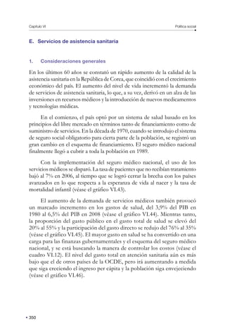 Capítulo VI Política social
350
E. Servicios de asistencia sanitaria
1. Consideraciones generales
En los últimos 60 años se constató un rápido aumento de la calidad de la
asistencia sanitaria en la República de Corea, que coincidió con el crecimiento
económico del país. El aumento del nivel de vida incrementó la demanda
de servicios de asistencia sanitaria, lo que, a su vez, derivó en un alza de las
inversiones en recursos médicos y la introducción de nuevos medicamentos
y tecnologías médicas.
En el comienzo, el país optó por un sistema de salud basado en los
principios del libre mercado en términos tanto de financiamiento como de
suministro de servicios. En la década de 1970, cuando se introdujo el sistema
de seguro social obligatorio para cierta parte de la población, se registró un
gran cambio en el esquema de financiamiento. El seguro médico nacional
finalmente llegó a cubrir a toda la población en 1989.
Con la implementación del seguro médico nacional, el uso de los
servicios médicos se disparó. La tasa de pacientes que no recibían tratamiento
bajó al 7% en 2006, al tiempo que se logró cerrar la brecha con los países
avanzados en lo que respecta a la esperanza de vida al nacer y la tasa de
mortalidad infantil (véase el gráfico VI.43).
El aumento de la demanda de servicios médicos también provocó
un marcado incremento en los gastos de salud, del 3,9% del PIB en
1980 al 6,5% del PIB en 2008 (véase el gráfico VI.44). Mientras tanto,
la proporción del gasto público en el gasto total de salud se elevó del
20% al 55% y la participación del gasto directo se redujo del 76% al 35%
(véase el gráfico VI.45). El mayor gasto en salud se ha convertido en una
carga para las finanzas gubernamentales y el esquema del seguro médico
nacional, y se está buscando la manera de controlar los costos (véase el
cuadro VI.12). El nivel del gasto total en atención sanitaria aún es más
bajo que el de otros países de la OCDE, pero irá aumentando a medida
que siga creciendo el ingreso per cápita y la población siga envejeciendo
(véase el gráfico VI.46).
 
