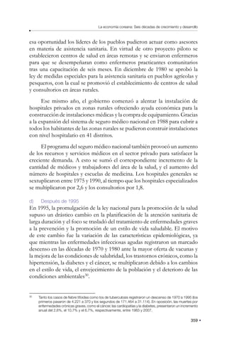 359
La economía coreana: Seis décadas de crecimiento y desarrollo
esa oportunidad los líderes de los pueblos pudieron actuar como asesores
en materia de asistencia sanitaria. En virtud de otro proyecto piloto se
establecieron centros de salud en áreas remotas y se enviaron enfermeros
para que se desempeñaran como enfermeros practicantes comunitarios
tras una capacitación de seis meses. En diciembre de 1980 se aprobó la
ley de medidas especiales para la asistencia sanitaria en pueblos agrícolas y
pesqueros, con la cual se promovió el establecimiento de centros de salud
y consultorios en áreas rurales.
Ese mismo año, el gobierno comenzó a alentar la instalación de
hospitales privados en zonas rurales ofreciendo ayuda económica para la
construcción de instalaciones médicas y la compra de equipamiento. Gracias
a la expansión del sistema de seguro médico nacional en 1988 para cubrir a
todos los habitantes de las zonas rurales se pudieron construir instalaciones
con nivel hospitalario en 41 distritos.
El programa del seguro médico nacional también provocó un aumento
de los recursos y servicios médicos en el sector privado para satisfacer la
creciente demanda. A esto se sumó el correspondiente incremento de la
cantidad de médicos y trabajadores del área de la salud, y el aumento del
número de hospitales y escuelas de medicina. Los hospitales generales se
sextuplicaron entre 1975 y 1990, al tiempo que los hospitales especializados
se multiplicaron por 2,6 y los consultorios por 1,8.
d) Después de 1995
En 1995, la promulgación de la ley nacional para la promoción de la salud
supuso un drástico cambio en la planificación de la atención sanitaria de
larga duración y el foco se trasladó del tratamiento de enfermedades graves
a la prevención y la promoción de un estilo de vida saludable. El motivo
de este cambio fue la variación de las características epidemiológicas, ya
que mientras las enfermedades infecciosas agudas registraron un marcado
descenso en las décadas de 1970 y 1980 ante la mayor oferta de vacunas y
la mejora de las condiciones de salubridad, los trastornos crónicos, como la
hipertensión, la diabetes y el cáncer, se multiplicaron debido a los cambios
en el estilo de vida, el envejecimiento de la población y el deterioro de las
condiciones ambientales30
.
30
Tanto los casos de fiebre tifoidea como los de tuberculosis registraron un descenso de 1970 a 1995 (los
primeros pasaron de 4.221 a 370 y los segundos de 171.464 a 31.114). En oposición, las muertes por
enfermedades crónicas graves, como el cáncer, las cardiopatías y la diabetes, presentaron un incremento
anual del 2,6%, el 10,7% y el 6,7%, respectivamente, entre 1983 y 2007.
 