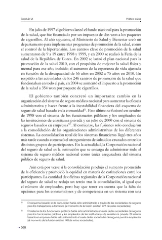 Capítulo VI Política social
360
En julio de 1997 el gobierno lanzó el fondo nacional para la promoción
de la salud, que fue financiado por un impuesto de dos won a los paquetes
de cigarrillos. Al año siguiente, el Ministerio de Salud y Bienestar creó un
departamento para implementar programas de promoción de la salud, como
el control de la hipertensión. Los centros clave de promoción de la salud
aumentaron de 9 a 19 entre 1998 y 1999, y en 2000 se realizó la Feria de la
salud de la República de Corea. En 2002 se lanzó el plan nacional para la
promoción de la salud 2010, con el propósito de mejorar la salud física y
mental para ese año, incluido el aumento de la esperanza de vida ajustada
en función de la discapacidad de 66 años en 2002 a 75 años en 2010. En
respaldo a las actividades de los 246 centros de promoción de la salud que
funcionaban en todo el país, en 2004 se aumentó el impuesto a la promoción
de la salud a 354 won por paquete de cigarrillos.
El gobierno también concretó un importante cambio en la
organización del sistema de seguro médico nacional para aumentar la eficacia
administrativa y hacer frente a la inestabilidad financiera del esquema de
seguro de salud basado en la comunidad31
. Este último se fusionó en octubre
de 1998 con el sistema de los funcionarios públicos y los empleados de
las instituciones de enseñanza privada y en julio de 2000 con el sistema de
seguros basados en empresas32
. Al comienzo, las fusiones solo condujeron
a la consolidación de las organizaciones administrativas de los diferentes
sistemas. La consolidación total de los sistemas financieros llegó tres años
más tarde cuando comenzó el otorgamiento de subsidios cruzados entre los
distintos grupos de participantes. En la actualidad, la Corporación nacional
del seguro de salud es la institución que se encarga de administrar todo el
sistema de seguro médico nacional como única aseguradora del sistema
público de seguro de salud.
Aún está por verse si la consolidación produjo el aumento prometido
de la eficiencia y promovió la equidad en materia de cotizaciones entre los
participantes. La cantidad de oficinas regionales de la Corporación nacional
del seguro de salud se redujo un tercio tras la consolidación, al igual que
el número de empleados, pero hay que tener en cuenta que la falta de
opciones para los consumidores y de competencia en un sistema con una
31
El esquema basado en la comunidad había sido administrado a través de las sociedades de seguros
para los trabajadores autónomos (al momento de la fusión existían 227 de estas sociedades).
32
El sistema de los funcionarios públicos había sido administrado a través de las sociedades de seguros
para los funcionarios públicos y los empleados de las instituciones de enseñanza privada. El sistema
basado en empresas había sido administrado a través de las sociedades de seguros para los empleados
(al momento de la fusión existían 140 de estas sociedades).
 