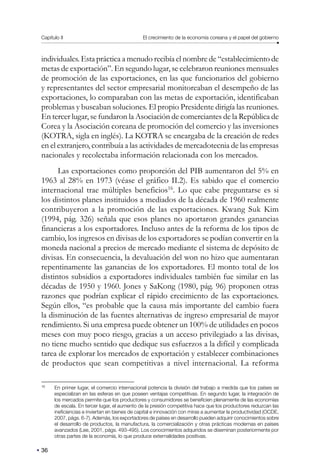 Capítulo II El crecimiento de la economía coreana y el papel del gobierno
36
individuales. Esta práctica a menudo recibía el nombre de “establecimiento de
metas de exportación”. En segundo lugar, se celebraron reuniones mensuales
de promoción de las exportaciones, en las que funcionarios del gobierno
y representantes del sector empresarial monitoreaban el desempeño de las
exportaciones, lo comparaban con las metas de exportación, identificaban
problemas y buscaban soluciones. El propio Presidente dirigía las reuniones.
En tercer lugar, se fundaron la Asociación de comerciantes de la República de
Corea y la Asociación coreana de promoción del comercio y las inversiones
(KOTRA, sigla en inglés). La KOTRA se encargaba de la creación de redes
en el extranjero, contribuía a las actividades de mercadotecnia de las empresas
nacionales y recolectaba información relacionada con los mercados.
Las exportaciones como proporción del PIB aumentaron del 5% en
1963 al 28% en 1973 (véase el gráfico II.2). Es sabido que el comercio
internacional trae múltiples beneficios16
. Lo que cabe preguntarse es si
los distintos planes instituidos a mediados de la década de 1960 realmente
contribuyeron a la promoción de las exportaciones. Kwang Suk Kim
(1994, pág. 326) señala que esos planes no aportaron grandes ganancias
financieras a los exportadores. Incluso antes de la reforma de los tipos de
cambio, los ingresos en divisas de los exportadores se podían convertir en la
moneda nacional a precios de mercado mediante el sistema de depósito de
divisas. En consecuencia, la devaluación del won no hizo que aumentaran
repentinamente las ganancias de los exportadores. El monto total de los
distintos subsidios a exportadores individuales también fue similar en las
décadas de 1950 y 1960. Jones y SaKong (1980, pág. 96) proponen otras
razones que podrían explicar el rápido crecimiento de las exportaciones.
Según ellos, “es probable que la causa más importante del cambio fuera
la disminución de las fuentes alternativas de ingreso empresarial de mayor
rendimiento. Si una empresa puede obtener un 100% de utilidades en pocos
meses con muy poco riesgo, gracias a un acceso privilegiado a las divisas,
no tiene mucho sentido que dedique sus esfuerzos a la difícil y complicada
tarea de explorar los mercados de exportación y establecer combinaciones
de productos que sean competitivas a nivel internacional. La reforma
16
En primer lugar, el comercio internacional potencia la división del trabajo a medida que los países se
especializan en las esferas en que poseen ventajas competitivas. En segundo lugar, la integración de
los mercados permite que los productores y consumidores se beneficien plenamente de las economías
de escala. En tercer lugar, el aumento de la presión competitiva hace que los productores reduzcan las
ineficiencias e inviertan en bienes de capital e innovación con miras a aumentar la productividad (OCDE,
2007, págs. 6-7). Además, los exportadores de países en desarrollo pueden adquirir conocimientos sobre
el desarrollo de productos, la manufactura, la comercialización y otras prácticas modernas en países
avanzados (Lee, 2001, págs. 493-495). Los conocimientos adquiridos se diseminan posteriormente por
otras partes de la economía, lo que produce externalidades positivas.
 