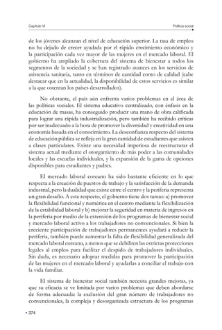 Capítulo VI Política social
374
de los jóvenes alcanzan el nivel de educación superior. La tasa de empleo
no ha dejado de crecer ayudada por el rápido crecimiento económico y
la participación cada vez mayor de las mujeres en el mercado laboral. El
gobierno ha ampliado la cobertura del sistema de bienestar a todos los
segmentos de la sociedad y se han registrado avances en los servicios de
asistencia sanitaria, tanto en términos de cantidad como de calidad (cabe
destacar que en la actualidad, la disponibilidad de estos servicios es similar
a la que ostentan los países desarrollados).
No obstante, el país aún enfrenta varios problemas en el área de
las políticas sociales. El sistema educativo centralizado, con énfasis en la
educación de masas, ha conseguido producir una mano de obra calificada
para lograr una rápida industrialización, pero también ha recibido críticas
por ser inadecuado a la hora de promover la diversidad y creatividad en una
economía basada en el conocimiento. La desconfianza respecto del sistema
de educación pública se refleja en la gran cantidad de estudiantes que asisten
a clases particulares. Existe una necesidad imperiosa de reestructurar el
sistema actual mediante el otorgamiento de más poder a las comunidades
locales y las escuelas individuales, y la expansión de la gama de opciones
disponibles para estudiantes y padres.
El mercado laboral coreano ha sido bastante eficiente en lo que
respecta a la creación de puestos de trabajo y la satisfacción de la demanda
industrial, pero la dualidad que existe entre el centro y la periferia representa
un gran desafío. A este respecto, el gobierno tiene dos tareas: a) promover
la flexibilidad funcional y numérica en el centro mediante la flexibilización
de la estabilidad laboral y b) mejorar la seguridad en materia de ingresos en
la periferia por medio de la extensión de los programas de bienestar social
y mercado laboral activo a los trabajadores no convencionales. Si bien la
creciente participación de trabajadores permanentes ayudará a reducir la
periferia, también puede aumentar la falta de flexibilidad generalizada del
mercado laboral coreano, a menos que se debiliten las estrictas protecciones
legales al empleo para facilitar el despido de trabajadores individuales.
Sin duda, es necesario adoptar medidas para promover la participación
de las mujeres en el mercado laboral y ayudarlas a conciliar el trabajo con
la vida familiar.
El sistema de bienestar social también necesita grandes mejoras, ya
que su eficacia se ve limitada por varios problemas que deben abordarse
de forma adecuada: la exclusión del gran número de trabajadores no
convencionales, la compleja y desorganizada estructura de los programas
 